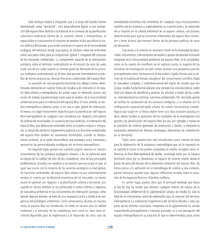150
La naturaleza en la ciudad
Este enfoque amplio e integrador, que a lo largo del estudio hemos
denominado como “territorial”, está esencialmente ligado a una concep-
ción del espacio libre distinta a la habitual en el contexto de la planificación
urbanística tradicional. Dentro de un contexto urbano o metropolitano, el
espacio libre es básicamente el conjunto de ámbitos en los que aflora la ma-
triz biofísica del paisaje, y por ende constituye el soporte de la funcionalidad
ecológica del territorio. Desde esta óptica, el territorio debe ser entendido
como una pieza clave para la comprensión global e integrada del conjunto
de las funciones ambientales. La componente espacial de la intervención
antrópica sobre el territorio, materializada en el mosaico de usos de suelo
(cada uno de los cuales supone un distinto grado de alteración de los proce-
sos ecológicos preexistentes), es el nexo que permite interrelacionar y estu-
diar de forma conjunta las diversas funciones ambientales del espacio libre.
La asunción de una perspectiva territorial nos obliga a tomar deter-
minadas decisiones en nuestra forma de estudiar y de intervenir en el espa-
cio libre urbano y metropolitano. En primer lugar, es necesario asumir una
escala de trabajo supramunicipal, tanto para el análisis de la funcionalidad
ambiental como para la ordenación del espacio libre. En este sentido, un ám-
bito metropolitano debería contar, si no con un plan global de ordenación,
al menos con algún instrumento específico para la planificación del espacio
libre metropolitano, en cualquier caso vinculante con respecto a los planes
de ordenación municipales. En ausencia de esta condición, la ordenación del
espacio libre, que debería ser entendido como un sistema unitario e integra-
dor, se desarrolla de forma fragmentaria y parcial. Las funciones ambientales
del espacio libre quedan así seriamente disminuidas, cuando no directa-
mente anuladas, al no poder desarrollarse una estrategia única orientada a
aprovechar las potencialidades ecológicas del territorio metropolitano.
En segundo lugar, parece una cuestión urgente avanzar en nuestro
conocimiento de los procesos ecológicos urbanos y de su potencial para
la mejora de la calidad de vida de los ciudadanos. Una de las principales
problemáticas actuales con respecto a la cuestión que nos ocupa es que, al
igual que ocurre con la mayoría de los servicios ecológicos a nivel global,
las funciones ambientales del espacio libre urbano no son suficientemente
tenidas en cuenta por la dinámica económica de los mercados. Lo mismo
ocurre en general con respecto a la planificación urbana y territorial, aun
cuando en ciertos ámbitos se ha comenzado a incluir criterios y objetivos
de naturaleza ambiental en los instrumentos de ordenación (aunque, como
opinan algunos autores, se trate de una respuesta tardía y tímida a las exi-
gencias del paradigma ambiental). Como consecuencia de esto, en muchos
casos, el espacio libre es considerado no como un recurso para la calidad
ambiental y el bienestar de los ciudadanos, sino como un mero vacío te-
rritorial disponible para la implantación y el desarrollo de otros usos de
rentabilidad económica más inmediata. En cualquier caso, el conocimiento
científico de los procesos y, especialmente, su cuantificación y la valoración
de su impacto en la calidad ambiental de un espacio urbano, son factores
determinantes para que las funciones ambientales del espacio libre comien-
cen a tener el peso que merecen dentro de los procesos políticos de toma
de decisiones.
Con vistas a lo anterior, es necesario insistir en la necesidad de desa-
rrollar instrumentos y herramientas de análisis capaces de abordar el estudio
integrado de la funcionalidad ambiental del espacio libre. En la actualidad,
como se ha puesto de manifiesto en el capítulo cuarto, la mayoría de las
iniciativas de investigación en este campo asumen una perspectiva parcial,
principalmente como consecuencia de los todavía rígidos límites que se de-
rivan de la tradicional división disciplinar del conocimiento científico. Dada
la naturaleza compleja y multidimensional del objeto de estudio que nos
ocupa, resulta fundamental adoptar una perspectiva transdisciplinar, sobre
todo con objeto de identificar y analizar los vínculos a través de los cuales
se interrelacionan las distintas funciones ambientales. Por otro lado, aparte
de facilitar la compresión de los procesos ecológicos y su relación con la
configuración espacial del tejido urbano, las nuevas herramientas metodo-
lógicas que surjan en un futuro deben tener una clara vocación práctica, es
decir, deben facilitar la aplicación de los resultados de la investigación a la
gestión y la planificación del espacio libre (ya sea, por ejemplo, a través de
la provisión de criterios generales de ordenación y diseño, o mediante la
evaluación ambiental de diversas estrategias alternativas de intervención
en un territorio).
Todos estos aspectos han sido considerados como criterios de base
para la elaboración de la propuesta metodológica que se ha expuesto en
el capítulo V. Como se ha podido comprobar, el ámbito escogido como re-
ferencia, el Área Metropolitana de Sevilla, constituye tanto por su riqueza
territorial como por su dinamismo un espacio de enorme interés desde el
punto de vista del estudio de la dimensión ambiental del espacio libre. De
forma previa a la aplicación de la metodología de análisis a este contexto,
parece necesario apuntar aquí algunas reflexiones iniciales sobre la situa-
ción de los espacios libres en el ámbito sevillano.
En primer lugar, parece claro que el principal handicap que hasta
el día de hoy ha tenido que afrontar cualquier intento de mejora de la
funcionalidad ambiental de la aglomeración urbana de Sevilla ha sido la
falta de un instrumento único de ordenación para el conjunto del territorio
metropolitano. La ordenación fragmentaria del territorio llevada a cabo por
parte de los distintos municipios integrados en la aglomeración ha venido
respondiendo principalmente a intereses parciales, no a una percepción del
espacio metropolitano en su conjunto, lo que en determinados casos, como
 