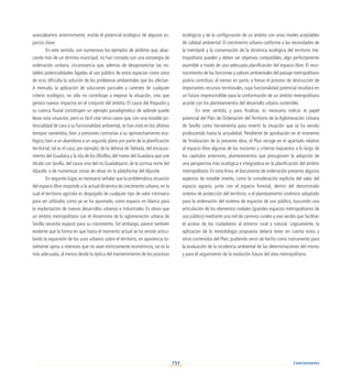 151
avanzábamos anteriormente, mutila el potencial ecológico de algunos es-
pacios clave.
En este sentido, son numerosos los ejemplos de ámbitos que, abar-
cando más de un término municipal, no han contado con una estrategia de
ordenación unitaria, circunstancia que, además de desaprovechar las no-
tables potencialidades ligadas al uso público de estos espacios como zona
de ocio, dificulta la solución de los problemas ambientales que los afectan.
A menudo, la aplicación de soluciones parciales y carentes de cualquier
criterio ecológico, no sólo no contribuye a mejorar la situación, sino que
genera nuevos impactos en el conjunto del ámbito. El cauce del Riopudio y
su cuenca fluvial constituyen un ejemplo paradigmático de adónde puede
llevar esta situación; pero es fácil citar otros casos que, con una notable po-
tencialidad de cara a su funcionalidad ambiental, se han visto en los últimos
tiempos sometidos, bien a presiones contrarias a su aprovechamiento eco-
lógico, bien a un abandono a un segundo plano por parte de la planificación
territorial; tal es el caso, por ejemplo, de la dehesa de Tablada, del encauza-
miento del Guadaira y la isla de los Olivillos, del tramo del Guadaira que une
Alcalá con Sevilla, del cauce vivo del río Guadalquivir, de la cornisa norte del
Aljarafe, o de numerosas zonas de olivar en la plataforma del Aljarafe.
En segundo lugar, es necesario señalar que la problemática situación
del espacio libre responde a la actual dinámica de crecimiento urbano, en la
cual el territorio agrícola es despojado de cualquier tipo de valor intrínseco
para ser utilizado, como ya se ha apuntado, como espacio en blanco para
la implantación de nuevos desarrollos urbanos e industriales. Es obvio que
un ámbito metropolitano con el dinamismo de la aglomeración urbana de
Sevilla necesita espacio para su crecimiento. Sin embargo, parece también
evidente que la forma en que hasta el momento actual se ha venido articu-
lando la expansión de los usos urbanos sobre el territorio, en apariencia to-
talmente ajena a intereses que no sean estrictamente económicos, no es la
más adecuada, al menos desde la óptica del mantenimiento de los procesos
ecológicos y de la configuración de un ámbito con unos niveles aceptables
de calidad ambiental. El crecimiento urbano conforme a las necesidades de
la metrópoli y la conservación de la dinámica ecológica del territorio me-
tropolitano pueden y deben ser objetivos compatibles, algo perfectamente
asumible a través de una adecuada planificación del espacio libre. El reco-
nocimiento de las funciones y valores ambientales del paisaje metropolitano
podría contribuir, al menos en parte, a frenar el proceso de destrucción de
importantes recursos territoriales, cuya funcionalidad potencial resultará en
un futuro imprescindible para la conformación de un ámbito metropolitano
acorde con los planteamientos del desarrollo urbano sostenible.
En este sentido, y para finalizar, es necesario indicar el papel
potencial del Plan de Ordenación del Territorio de la Aglomeración Urbana
de Sevilla como herramienta para revertir la situación que se ha venido
produciendo hasta la actualidad. Pendiente de aprobación en el momento
de finalización de la presente obra, el Plan recoge en el apartado relativo
al espacio libre algunas de las nociones y criterios expuestos a lo largo de
los capítulos anteriores, planteamientos que presuponen la adopción de
una perspectiva más ecológica e integradora en la planificación del ámbito
metropolitano. En esta línea, el documento de ordenación presenta algunos
aspectos de notable interés, como la consideración explícita del valor del
espacio agrario, junto con el espacio forestal, dentro del denominado
sistema de protección del territorio; o el planteamiento sistémico adoptado
para la ordenación del sistema de espacios de uso público, buscando una
articulación de los elementos nodales (grandes espacios metropolitanos de
uso público) mediante una red de caminos rurales y vías verdes que facilitan
el acceso de los ciudadanos al entorno rural y natural. Lógicamente, la
aplicación de la metodología propuesta deberá tener en cuenta estos y
otros contenidos del Plan, pudiendo servir de hecho como instrumento para
la evaluación de la incidencia ambiental de las determinaciones del mismo
y para el seguimiento de la evolución futura del área metropolitana.
Conclusiones
 