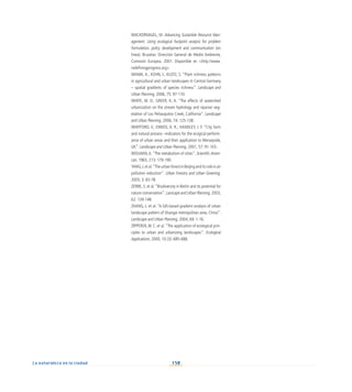 158
La naturaleza en la ciudad
WACKERNAGEL, M. Advancing Sustainble Resource Man-
agement. Using ecological footprint analysis for problem
formulation, policy development and communication (en
línea). Bruselas: Dirección General de Medio Ambiente,
Comisión Europea, 2001. Disponible en http://www.
redefiningprogress.org
WANIA, A.; KÜHN, I.; KLOTZ, S. “Plant richness patterns
in agricultural and urban landscapes in Central Germany
– spatial gradients of species richness”. Landscape and
Urban Planning, 2006, 75: 97-110.
WHITE, M. D.; GREER, K. A. “The effects of watershed
urbanization on the stream hydrology and riparian veg-
etation of Los Peñasquitos Creek, California”. Landscape
and Urban Planning, 2006, 74: 125-138.
WHITFORD, V.; ENNOS, A. R.; HANDLEY, J. F. “City form
and natural process –indicators for the ecogical perform-
ance of urban areas and their application to Merseyside,
UK”. Landscape and Urban Planning, 2001, 57: 91-103.
WOLMAN,A.“The metabolism of cities”. Scientific Ameri-
can, 1965, 213: 179-190.
YANG,J.etal.“TheurbanforestinBeijinganditsroleinair
pollution reduction”. Urban Forestry and Urban Greening,
2005, 3: 65-78.
ZERBE, S. et al.“Biodiversity in Berlin and its potential for
nature conservation”. Lanscape and Urban Planning, 2003,
62: 139-148.
ZHANG, L. et al. “A GIS-based gradient analysis of urban
landscape pattern of Shangai metropolitan area, China”.
Landscape and Urban Planning, 2004, 69: 1-16.
ZIPPERER,W. C. et al.“The application of ecological prin-
ciples to urban and urbanizing landscapes”. Ecological
Applications, 2000, 10 (3): 685-688.
 