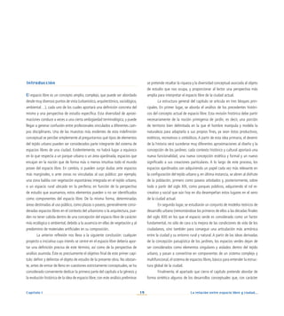 La relación entre espacio libre y ciudad...
19
Capítulo I
Introducción
El espacio libre es un concepto amplio, complejo, que puede ser abordado
desde muy diversos puntos de vista (urbanístico, arquitectónico, sociológico,
ambiental…), cada uno de los cuales aportará una definición concreta del
mismo y una perspectiva de estudio específica. Esta diversidad de aproxi-
maciones conduce a veces a una cierta ambigüedad terminológica, y puede
llegar a generar confusión entre profesionales vinculados a diferentes cam-
pos disciplinares. Una de las muestras más evidentes de esta indefinición
conceptual se percibe simplemente al preguntarnos qué tipos de elementos
del tejido urbano pueden ser considerados parte integrante del sistema de
espacios libres de una ciudad. Evidentemente, no habrá lugar a equívoco
en lo que respecta a un parque urbano o un área ajardinada, espacios que
encajan en la noción que de forma más o menos intuitiva todo el mundo
posee del espacio libre. En cambio, sí pueden surgir dudas ante espacios
más marginales, o ante zonas no vinculadas al uso público: por ejemplo,
una zona baldía con vegetación espontánea integrada en el tejido urbano,
o un espacio rural ubicado en la periferia; en función de la perspectiva
de estudio que asumamos, estos elementos pueden o no ser identificados
como componentes del espacio libre. De la misma forma, determinadas
áreas destinadas al uso público, como plazas o paseos, generalmente consi-
deradas espacios libres en el contexto del urbanismo o la arquitectura, pue-
den no tener cabida dentro de una concepción del espacio libre de carácter
más ecológica o ambiental, debido a la ausencia en ellas de vegetación y al
predominio de materiales artificiales en su composición.
La anterior reflexión nos lleva a la siguiente conclusión: cualquier
proyecto o iniciativa cuyo interés se centre en el espacio libre debería apor-
tar una definición precisa de este término, así como de la perspectiva de
análisis asumida. Éste es precisamente el objetivo final de este primer capí-
tulo: definir y delimitar el objeto de estudio de la presente obra. No obstan-
te, antes de entrar de lleno en cuestiones estrictamente conceptuales, se ha
considerado conveniente dedicar la primera parte del capítulo a la génesis y
la evolución histórica de la idea de espacio libre; con este análisis preliminar
se pretende resaltar la riqueza y la diversidad conceptual asociada al objeto
de estudio que nos ocupa, y proporcionar al lector una perspectiva más
amplia para interpretar el espacio libre de la ciudad actual.
La estructura general del capítulo se articula en tres bloques prin-
cipales. En primer lugar, se aborda el análisis de los precedentes históri-
cos del concepto actual de espacio libre. Esta revisión histórica debe partir
necesariamente de la noción primigenia de jardín, es decir, una porción
de territorio bien delimitada en la que el hombre manipula y modela la
naturaleza para adaptarla a sus propios fines, ya sean éstos productivos,
estéticos, recreativos o simbólicos.A partir de esta idea primaria, el devenir
de la historia verá sucederse muy diferentes aproximaciones al diseño y la
concepción de los jardines: cada contexto histórico y cultural aportará una
nueva funcionalidad, una nueva concepción estética y formal y un nuevo
significado a sus creaciones particulares. A lo largo de este proceso, los
espacios ajardinados van adquiriendo un papel cada vez más relevante en
la configuración del tejido urbano y, en última instancia, se abren al disfrute
de la población, primero como paseos arbolados y, posteriormente, sobre
todo a partir del siglo XIX, como parques públicos, adquiriendo el rol re-
creativo y social que aún hoy en día desempeñan estos lugares en el seno
de la ciudad actual.
En segundo lugar, se estudiarán un conjunto de modelos teóricos de
desarrollo urbano (remontándose los primeros de ellos a las décadas finales
del siglo XIX) en los que el espacio verde es considerado como un factor
fundamental, no sólo de cara a la mejora de las condiciones de vida de los
ciudadanos, sino también para conseguir una articulación más armónica
entre la ciudad y su entorno rural y natural. A partir de las ideas derivadas
de la concepción paisajística de los jardines, los espacios verdes dejan de
ser considerados como elementos singulares y aislados dentro del tejido
urbano, y pasan a convertirse en componentes de un sistema complejo y
multifuncional, el sistema de espacios libres, básico para entender la estruc-
tura global de la ciudad.
Finalmente, el apartado que cierra el capítulo pretende abordar de
forma sintética algunos de los desarrollos conceptuales que, con carácter
 