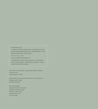 © De la edición: Junta de Andalucía. Consejería de Obras Públicas y Transportes
© Del texto: el autor
© De las fotografías: los autores
 
Coordina la edición: Dirección General de Planificación. Servicio de Publicaciones
Nº Registro: JAOP/PL-03-2008
ISBN: 978-84-8095-535-5
           
Diseño: Faustina Morales
Maquetación:Teresa Barroso, ensenada3
Fotografías: Javier Andrada y archivo
Fotomecánica:Textos y Formas
Impresión: Gráficas Urania
D.L.: MA-251-2008
SANTIAGO RAMOS, Jesús
La naturaleza en la ciudad: perspectivas teóricas y metodológicas para el estudio
de la funcionalidad ambiental del espacio libre / Jesús Santiago Ramos.—Sevilla :
Consejería de Obras Públicas y Transportes, 2008
159 p. : il. fot. col. y n. ; 30 cm
D.L. MA 251-2008. ISBN 978-84-8095-535-5
1. Ciudades-Dinámica Urbana 2. Espacio y Paisaje Urbano 3. Medio Ambiente
Urbano 4. Desarrollo Sostenible 5. Metodología de la Investigación I.Andalucía.
Consejería de Obras Públicas y Transportes
 