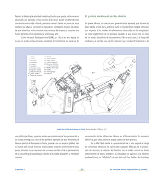 La relación entre espacio libre y ciudad...
23
Capítulo I
flexión, el debate y la actividad intelectual, hecho que queda perfectamente
plasmado, por ejemplo, en los escritos de Cicerón, donde se defiende esta
vinculación entre vida cultural y entorno natural. Desde un punto de vista
estético, las villas se convierten a menudo en verdaderos museos de piezas
de arte obtenidas en los rincones más remotos del Imperio, y suponen una
fusión perfecta entre arquitectura, jardinería y arte.
Como recuerda Rodríguez-Avial (1982, p. 19), es en esta época en
la que se producen las primeras iniciativas de transformar en espacios de
uso público jardines y espacios verdes que anteriormente han pertenecido a
las clases privilegiadas. Uno de los primeros ejemplos de este fenómeno, el
famoso pórtico de Pompeyo en Roma, pasará a ser un espacio público tras
la muerte del cónsul. Diversos emperadores seguirán posteriormente esta
pauta, dotando a sus creaciones de un nuevo sentido: el de la permanencia
de su recuerdo y de su prestigio a través de la huella dejada en la metrópoli
romana.
El jardín medieval en Occidente
Se puede afirmar, sin caer en una generalización excesiva, que durante la
Edad Media el arte de la jardinería sufre en Occidente un notable retroceso
con respecto a los niveles de refinamiento alcanzados en la antigüedad;
se trata simplemente de un proceso paralelo al que ocurre con el resto
de las artes y disciplinas de conocimiento. Ello no quita que, a lo largo del
medioevo, se perciba una cierta evolución que conducirá finalmente a la
recuperación de las influencias clásicas en el Renacimiento. Es necesario
identificar, por tanto, distintas etapas dentro de este proceso.
En la Alta Edad media, la representación de la vida vegetal se carga
de contenidos religiosos, de significados sagrados. Más allá de la produc-
ción de recursos, la relación del hombre con el medio natural se limita
estrictamente al plano simbólico: la naturaleza se aparece a la filosofía
medieval como un “alfabeto” a través del cual Dios habla a los hombres
Jardín de la Villa de Adriano en Tívoli. Fuente: Baridon, 2005a, p. 211.
 