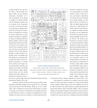 24
La naturaleza en la ciudad
y revela el orden de las cosas (Tur-
ner, 2005, p. 109). Se pierde así el
placer estético que las anteriores
civilizaciones encontraban en la
mera contemplación de las plantas
y animales; la curiosidad científica
ante los fenómenos naturales, que
es el germen de las innovaciones
en cuanto a las técnicas de cultivo
o el uso del agua, se repliega ante el
triunfo de las creencias y las supers-
ticiones. La arquitectura se convierte
en el marco idóneo para la repre-
sentación iconográfica y sagrada de
lo natural, en detrimento del jardín
(Baridon, 2005b, p. 230). Si en algún
lugar persiste la herencia de la tradi-
ción clásica es en los claustros y los
huertos de los monasterios. Aunque
tanto el hortus para la producción de
alimentos como el hortus botánico,
dedicado al cultivo de plantas me-
dicinales, tenían una finalidad ante
todo utilitaria, en su estructura refle-
jan elementos clásicos, como la con-
figuración geométrica y la simetría
de los parterres; estos rasgos que-
dan perfectamente plasmados, por
ejemplo, en los planos de la abadía
de Saint Gall (ver imagen). Algunos
autores afirman que esta cuidada
geometría del jardín medieval y sus
subdivisiones constituye la base so-
bre la que se asentará siglos más tarde el desarrollo del jardín formal del
Renacimiento (Thacker, 1979, p. 84).
El diseño de jardines comienza a mostrar signos de cambio a partir
del llamado renacimiento carolingio, entre los siglos VIII y IX, y sobre todo
a partir de los siglos XII, XIII y XIV (Baridon, 2005b, pp. 221 y ss.; Cowell,
1978, p. 88). A medida que se avanza hacia el Renacimiento, se percibe
un progresivo reconocimiento o reivindicación de la naturaleza, del paisa-
je, como elementos a apreciar y a estudiar con independencia de su valor
simbólico; son avances que van en paralelo a un mayor desarrollo del na-
turalismo y el realismo en las artes,
y un mayor progreso en el ámbito
científico y técnico. El jardín de re-
creo, que comienza a desarrollarse
en el interior del recinto fortificado
de los castillos, empieza a ser glo-
sado de nuevo en la literatura. En
1206, San Alberto Magno describe
cómo crear un “jardín de placer”, di-
señado a base de formas geométri-
cas, poblado de árboles provisores
de sombra y con una cuidada selec-
ción de flores que aportan colores y
aromas agradables al entorno (Tur-
ner, 2005, p. 120). Petrarca y, pos-
teriormente, los primeros humanis-
tas del protorrenacimiento italiano
reivindicarán el jardín como espacio
idóneo para el diálogo filosófico, sin
duda influenciados por la lectura de
los clásicos. Desde los siglos XI y XII
hay testimonios de la existencia de
jardines en algunas casas privadas
y en monasterios urbanos en las
ciudades italianas; la abundancia de
estos espacios se incrementará con
el tiempo, siendo notable a finales
de la Edad Media (Capel, 2002, p.
230). Los burgueses imitaban en sus
creaciones los elementos y caracte-
rísticas propias de los jardines de los
castillos: muros cubiertos de vege-
tación, pérgolas, asientos, parte-
rres de hierba o de flores, fuentes y estanques, etc. (Turner, 2005, p. 129).
Estos espacios no constituían en su conjunto lo que hoy se deno-
minaría una trama verde urbana: se trataba en su mayor parte de jardines
cerrados, aislados mediante tapias y muros de la población que recorría
las calles. No obstante, hay también lugar en la ciudad medieval para los
espacios libres abiertos. Según indica Bettini (1998, p. 318), en numerosas
ciudades centroeuropeas se produce en este periodo un proceso de expan-
sión de las murallas de la ciudad, que lleva implícito la inclusión de espacios
sin edificar en la zona de intramuros. La ampliación del recinto amurallado
Plano de los jardines de la Abadía de Saint Gall.
1 iglesia, 2 paraíso, 3 claustro, 4 jardín, 5 vergel-cementerio, 6 jardín medicinal,
7 enfermería, 8 casa del abad, 9 escuela, 10 alojamiento de huéspedes de paso, 11 animales, 12
cuadras, 13 panadería y cervecería, 14 refectorio, 15 almacenes, 16 granja, 17 corral.
Fuente: Heitz, 1980; citado por Baridon, 2005a, p. 261.
 