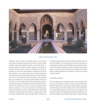 La relación entre espacio libre y ciudad...
25
Capítulo I
la cantidad de espacio útil al aire libre por número de habitantes dentro de
las urbes medievales no ha sido superada por ninguna forma posterior de
ciudad.Algunos rasgos de la ciudad medieval como, por ejemplo, el mante-
nimiento de conexiones visuales con el campo o la existencia de numerosos
espacios no construidos dentro de los límites de la ciudad (como los citados
huertos o espacios ganaderos), no se perderán, en muchos casos, hasta la
revolución industrial.
El jardín islámico
La enorme expansión que experimenta el Islam a partir del siglo VII favo-
rece que el jardín islámico se configure a partir de una gran diversidad de
elementos heredados de las culturas propias de los territorios conquistados.
La herencia clásica y, sobre todo, la influencia de la tradición de Oriente Me-
dio son especialmente relevantes en este proceso; como indicábamos ante-
riormente, la adopción del Chahar Bagh como elemento compositivo, es una
clara muestra de ello.A pesar de todo, el jardín islámico consigue desarrollar
se llevaba a cabo en previsión de crecimientos futuros, lo que hacía que
estos espacios permanecieran durante mucho tiempo sin construir, siendo
ocupados en ocasiones por grandes conventos o, en la mayoría de los ca-
sos, permaneciendo como huertos urbanos semejantes a los situados en
el exterior. Este hecho supone sin duda una penetración de lo natural, de
la campiña, en el seno de la ciudad. Además, si exceptuamos las urbes de
mayor importancia, en la mayoría de los casos la ciudad medieval poseía
unas dimensiones modestas, lo que determinaba que los campos estuvieran
como mucho a unos centenares de metros de distancia, y las actividades
agrarias se imbricaban en la ciudad. Esta estrecha conexión entre lo rural
y lo urbano, así como el carácter productivo de muchos espacios verdes de
intramuros (se puede citar, por ejemplo, la existencia de prados públicos en
el interior de las ciudades que, junto con los atrios de las iglesias, daban
alimento al ganado y, a su vez, eran mantenidos en buen estado por la
presencia de éste), llevan a autores como Mumford (1961) y Hough (1998)
a defender la ciudad medieval como modelo de integración de la ciudad
en el entorno. Mumford (1961; citado por Hough, 1998, p. 10) afirma que
Jardines de los Reales Alcázares. Sevilla
 