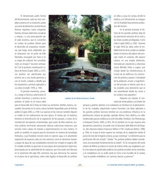 La relación entre espacio libre y ciudad...
27
Capítulo I
en villas y casas de campo, donde la
estética y el refinamiento se integran
con la finalidad básicamente produc-
tiva del terreno.
En el periodo ilustrado el dis-
frute de los grandes jardines deja de
ser patrimonio exclusivo de la corte y
las clases sociales privilegiadas. Como
indica Capel (2002, p. 250): “durante
el siglo XVIII las ideas sobre el em-
bellecimiento de la ciudad se amplían
desde el entorno del palacio del prín-
cipe hasta el conjunto del espacio
urbano, en una amplia dimensión,
teorizada por arquitectos y urbanistas
(como Blondel, Patte o Lugier), que
incluye desde las infraestructuras al
ornato de los edificios y la construc-
ción de jardines y paseos. Comodidad
de la población, ornato y magnificen-
cia del príncipe se aliaron para dar a
las ciudades unas dotaciones que se
van extendiendo desde las cortes a
los núcleos más pequeños”.
Adquiere así impulso el con-
cepto de verde público, y el diseño de
parques y jardines abiertos a la ciudadanía se introduce en el planeamien-
to de las ciudades, adquiriendo nuevas funciones. Las ideas aplicadas a
los grandes jardines barrocos tendrán así una poderosa influencia en la
planificación urbana de grandes capitales (Roma, París, Berlín) y en villas
residenciales para la nobleza y la corte (Versalles, Postdam, San Petersburgo
o Aranjuez) (Turner, 2005, p.167). Por la claridad con la que muestra esta
perspectiva urbanística, se puede citar el Dizionario delle Belle Arti del Diseg-
no, del urbanista italiano Francesco Milicia (1797; citado por Bettini, 1998,
p. 344), en el que el autor expone las ventajas de la vegetación desde el
punto de vista de la higiene urbana, ya que constituye “un elemento para la
purificación del aire viciado”.Añade: “los jardines públicos deben conside-
rarse una necesidad fundamental de la ciudad”. En la concepción del verde
urbano de Milizia se esboza la noción de sistema verde, que englobaría, jun-
to a los espacios ajardinados públicos, los jardines privados de las viviendas,
y se completaría con un anillo verde en torno a las murallas de la ciudad,
“que se pueden embellecer con caminos, bancos y parterres”.
El denominado jardín formal
del Renacimiento, cada vez más com-
plejo y extenso en su evolución,posee
una serie de elementos característicos
(formas regulares, trama ortogonal,
fuentes, terrazas, laberintos, escaleras
y rampas...) y una preocupación por
el valor escénico, que lo convierten
en campo de pruebas idóneo para
el desarrollo de propuestas novedo-
sas que luego serán adoptadas por
el urbanismo. Así, el jardín de Villa
Montalto, encargado por Sixto V en
su etapa de cardenal, fue concebido
como un ensayo (“resumen anticipa-
do”) de la posterior reordenación ur-
bana de Roma (Capel, 2002, p. 237).
Los jardines son planificados por
primera vez a una escala generosa y
con el mismo cuidado y detalle que
los arquitectos o pintores aplicaban a
sus obras (Cowell, 1978, p. 140).
El periodo manierista, prime-
ro, y luego el barroco, potenciarán el
sentido dramático y escénico de los
jardines; el jardín es el marco ideal
para el desarrollo de la fiesta en todas sus vertientes: desfiles, teatros, car-
navales, frecuentes en la corte y ahora también disponibles para el disfrute
público (Capel, 2002, p. 239). Los avances en las ciencias también dejarán
su huella en las realizaciones de esta época. El interés por la botánica
fomenta la diversificación de la vegetación de los parques, a través de la
introducción de especies ornamentales, gran parte de ellas exóticas; mu-
chos jardines terminarán atesorando valiosas colecciones botánicas, que
servirán como campo de estudio y experimentación en esta materia. El
jardín es también un espacio para la innovación en materia de tecnología
hidráulica, cuya finalidad consiste tanto en aportar agua a la abundante
vegetación de espacios cada vez más extensos, como en alimentar fuentes
y juegos de agua de una complejidad creciente (ver imagen en página 28).
Es notable también la aparición en esta época de la perspectiva higienista,
preocupada por la salubridad de los espacios, que más tarde será decisiva
en el urbanismo del siglo XIX; asimismo, hay que mencionar los avances
en el plano de la agricultura, sobre todo ligados al desarrollo de jardines
Jardines de los Reales Alcázares. Sevilla
 