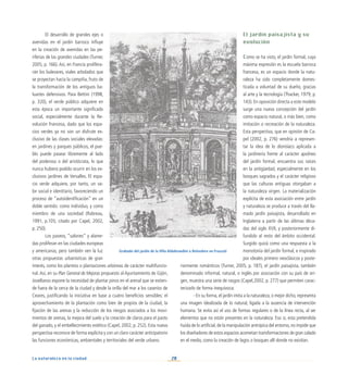 28
La naturaleza en la ciudad
El desarrollo de grandes ejes o
avenidas en el jardín barroco influye
en la creación de avenidas en las pe-
riferias de las grandes ciudades (Turner,
2005, p. 166). Así, en Francia prolifera-
rán los bulevares, viales arbolados que
se proyectan hacia la campiña, fruto de
la transformación de los antiguos ba-
luartes defensivos. Para Bettini (1998,
p. 320), el verde público adquiere en
esta época un importante significado
social, especialmente durante la Re-
volución Francesa, dado que los espa-
cios verdes ya no son un disfrute ex-
clusivo de las clases sociales elevadas:
en jardines y parques públicos, el pue-
blo puede pasear libremente al lado
del poderoso o del aristócrata, lo que
nunca hubiera podido ocurrir en los ex-
clusivos jardines de Versalles. El espa-
cio verde adquiere, por tanto, un va-
lor social e identitario, favoreciendo un
proceso de “autoidentificación” en un
doble sentido: como individuo, y como
miembro de una sociedad (Rabreau,
1991, p.105; citado por Capel, 2002,
p. 250).
Los paseos, “salones” y alame-
das proliferan en las ciudades europeas
y americanas, pero también ven la luz
otras propuestas urbanísticas de gran
interés, como los plantíos o plantaciones arbóreas de carácter multifuncio-
nal.Así, en su Plan General de Mejoras propuesto al Ayuntamiento de Gijón,
Jovellanos expone la necesidad de plantar pinos en el arenal que se extien-
de fuera de la cerca de la ciudad y desde la orilla del mar a los caseríos de
Ceares, justificando la iniciativa en base a cuatro beneficios sensibles: el
aprovechamiento de la plantación como bien de propios de la ciudad, la
fijación de las arenas y la reducción de los riesgos asociados a los movi-
mientos de arenas, la mejora del suelo y la creación de claros para el pasto
del ganado, y el embellecimiento estético (Capel, 2002, p. 252). Esta nueva
perspectiva reconoce de forma explícita y con un claro carácter anticipatorio
las funciones económicas, ambientales y territoriales del verde urbano.
El jardín paisajista y su
evolución
Como se ha visto, el jardín formal, cuya
máxima expresión es la escuela barroca
francesa, es un espacio donde la natu-
raleza ha sido completamente domes-
ticada a voluntad de su dueño, gracias
al arte y la tecnología (Thacker, 1979, p.
143). En oposición directa a este modelo
surge una nueva concepción del jardín
como espacio natural, o más bien, como
imitación o recreación de la naturaleza.
Esta perspectiva, que en opinión de Ca-
pel (2002, p. 276) vendría a represen-
tar la idea de lo dionisíaco aplicada a
la jardinería frente al carácter apolíneo
del jardín formal, encuentra sus raíces
en la antigüedad, especialmente en los
bosques sagrados y el carácter religioso
que las culturas antiguas otorgaban a
la naturaleza virgen. La materialización
explícita de esta asociación entre jardín
y naturaleza se produce a través del lla-
mado jardín paisajista, desarrollado en
Inglaterra a partir de las últimas déca-
das del siglo XVII, y posteriormente di-
fundido al resto del ámbito occidental.
Surgido quizá como una respuesta a la
monotonía del jardín formal, e inspirado
por ideales primero neoclásicos y poste-
riormente románticos (Turner, 2005, p. 187), el jardín paisajista, también
denominado informal, natural, o inglés por asociación con su país de ori-
gen, muestra una serie de rasgos (Capel,2002, p. 277) que permiten carac-
terizarlo de forma inequívoca:
- En su forma,el jardín imita a la naturaleza,o mejor dicho,representa
una imagen idealizada de lo natural, ligada a la ausencia de intervención
humana. Se evita así el uso de formas regulares o de la línea recta, al ser
elementos que no están presentes en la naturaleza. Eso sí, esta pretendida
huida de lo artificial,de la manipulación antrópica del entorno,no impide que
los diseñadores de estos espacios acometan transformaciones de gran calado
en el medio, como la creación de lagos o bosques allí donde no existían.
Grabado del jardín de la Villa Aldobrandini o Belvedere en Frascati
 