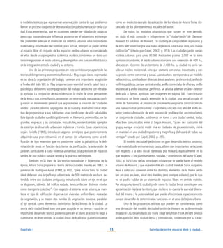 La relación entre espacio libre y ciudad...
33
Capítulo I
como un modesto ejemplo de aplicación de las ideas de Arturo Soria, dis-
tanciado de los planteamientos iniciales del autor.
De todos los modelos urbanísticos que surgen en este periodo,
sin duda el más conocido e influyente es la “ciudad-jardín”de Ebenezer
Howard. En palabras de Howard, “la ciudad y el campo deben esposarse, y
de esta feliz unión surgirá una nueva esperanza, una nueva vida, una nueva
civilización” (citado por Capel, 2002, p. 353). Las ciudades-jardín serían
núcleos urbanos para unos 30.000 habitantes y otros 2.000 en la zona
agrícola circundante; el tejido urbano abarcaría una extensión de 400 ha,
ubicado en el centro de un territorio de 2.400 ha. La ciudad no sería tan
sólo un núcleo residencial, sino que contaría con zonas industriales y con
su propio centro comercial y social. La estructura corresponde a un modelo
radiocéntrico, zonificado en diversas áreas anulares: jardín central, anillo de
edificios públicos, parque central anular, anillo comercial y de oficinas, anillo
residencial y anillo industrial periférico. Se añadía además un área exterior
dedicada a faenas agrícolas (ver imágenes en página 34). Este cinturón
constituiría un límite para la extensión de la ciudad: una vez alcanzado el
límite de habitantes, el proceso de crecimiento exigiría la construcción de
una nueva ciudad-jardín similar a la primera, ubicada más allá del anillo ex-
terior; como culminación de este proceso de proliferación, encontraríamos
un conjunto de ciudades autónomas en torno a una ciudad central, todas
ellas bien comunicadas entre sí. Según Howard, “quien sea habitante del
grupo, aunque en cierto modo viva en ciudades de poca extensión, vivirá
en realidad en una ciudad importante y magnífica y disfrutará de todas sus
ventajas” (citado por Capel, 2002, p. 355).
El modelo de ciudad-jardín tuvo un gran desarrollo teórico posterior,
y fue materializado en numerosos casos, si bien con importantes variaciones
con respecto a la idea inicial planteada por Howard, especialmente en lo
que respecta a los planteamientos sociales y económicos del autor (Capel,
2002, p. 355). Una de las principales críticas que se puede hacer al modelo
urbano de Howard, y que es extensible a la ciudad lineal de Soria, es que no
lleva a cabo una conexión entre los distintos elementos de la trama verde
(en un caso anulares, en el otro lineales, pero siempre aislados), por lo que
no se podría hablar de un sistema de espacios libres en sentido estricto.
Por otra parte, tanto la ciudad-jardín como la ciudad lineal constituyen una
aproximación rígida al territorio, que no tiene en cuenta la esencial diversi-
dad del mismo y la potencialidad que puede ofrecer cada espacio concreto
para el desarrollo de determinadas funciones en el seno del tejido urbano.
Una de las propuestas teóricas que pueden ser consideradas como
una derivación del modelo de ciudad-jardín de Howard es la denominada
Broadacre City, desarrollada por Frank Lloyd Wright en 1934.Wright predice
la desaparición de la ciudad densa y centralizada, condenada por su carác-
o modelos teóricos que representan una reacción contra lo que podríamos
llamar un proceso conjunto de desnaturalización y deshumanización de la ciu-
dad. Estas experiencias, que en ocasiones pueden ser tildadas de utópicas,
pero cuya trascendencia e influencia posterior en el urbanismo es innega-
ble, pretenden adecuar el diseño de los ámbitos urbanos a las necesidades
materiales y espirituales del hombre, para lo cual, otorgan un papel central
al espacio libre; el conjunto de los espacios verdes urbanos es considerado
en ellas desde una perspectiva sistémica, es decir, conforman un todo uni-
tario integrado en el tejido urbano, y desempeñan una funcionalidad básica
en la integración entre la ciudad y su entorno.
Una de las primeras propuestas en este sentido surge a partir de las
teorías del ingeniero y economista francés Le Play, cuyas ideas, expresadas
en su obra La organización del trabajo, tuvieron una importante aceptación
a finales del siglo XIX. Le Play propone como esencial para la salud física y
psicológica del obrero la compaginación del trabajo de oficina con el traba-
jo agrícola. La conjunción de estas ideas con la visión de otros pensadores
de la época que, como Ruskin, proponían un retorno a la naturaleza, confi-
guraron un movimiento general que se plasmó en la creación de “ciudades
verdes” para los obreros, segregadas de la ciudad y diseñadas con el obje-
tivo de proporcionar a sus habitantes unas condiciones de vida saludables.
Este tipo de ciudades cundió rápidamente en Alemania, promovidas por las
grandes empresas y las sociedades industriales; existen también ejemplos
de este tipo de desarrollo urbano en Inglaterra y Francia. Estas experiencias,
según Fariello (1969), introducen algunos principios que posteriormente
adquirirán una gran relevancia en el campo del urbanismo, como la edi-
ficación de tipo extensivo que no predomine sobre lo paisajístico, la deli-
mitación de áreas en función de criterios de zonificación, la asignación de
jardines particulares a cada vivienda unifamiliar, o la previsión de espacios
verdes de uso público para el recreo y la práctica del deporte.
También en la línea de las teorías naturalistas e higienistas de la
época, Arturo Soria propone su teoría de las ciudades lineales en 1882. En
palabras de Rodríguez-Avial (1982, p. 402), “para Arturo Soria la ciudad
ideal debe ser una larga franja urbanizada, de 500 metros de anchura, ex-
tendida entre dos ciudades antiguas y estructurada sobre un eje, en el que
se disponen, además del tráfico rodado, ferrocarriles en distintos niveles
como transporte colectivo”. Con respecto al sistema verde urbano, se man-
tiene el tipo de edificación dispersa con viviendas unifamiliares rodeadas
de vegetación, y se trazan dos bandas de vegetación boscosa, paralelas
al eje central, como elementos definitorios de los límites de la ciudad. La
teoría de la ciudad lineal tuvo una gran acogida en su tiempo y gozó de un
importante desarrollo teórico posterior, pero en el plano práctico no llegó a
culminarse; en este sentido, la ciudad lineal de Madrid se puede considerar
 