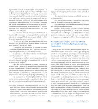 La relación entre espacio libre y ciudad...
35
Capítulo I
-	 Los espacios verdes tienen una estimable influencia sobre el esta-
do psíquico del hombre, principalmente a través de la acción combinada de
sus colores.
-	 Los espacios verdes constituyen el marco físico de gran parte de
las relaciones sociales.
-	 Los espacios verdes constituyen el soporte físico de actividades
propias del recreo y el descanso en su faceta al aire libre.
-	 Los espacios verdes contribuyen a la mejora estética de la imagen
de la ciudad y al embellecimiento urbano.
Aparte de la influencia posterior,e incluso de la actualidad,de muchas
de las ideas propugnadas por los CIAM y la Carta de Atenas, es necesario
reconocer, tal y como señala Rodríguez-Avial (1982, p. 422), que una de sus
aportaciones principales con respecto al verde urbano fue asignar al siste-
ma de espacios verdes un papel primordial en el planeamiento urbanístico.
Desarrollos conceptuales recientes sobre el
espacio libre: definición, tipología, estructura,
funcionalidad
La concepción de los espacios libres en el momento presente se puede con-
siderar heredera tanto de la noción de parque público surgida en el siglo XIX,
como de los avances conceptuales aportados por el movimiento moderno.
En cualquier urbe actual, la complejidad y diversidad de la trama de espacios
verdes es cuanto menos notable, ya que recoge en su seno, además de las
creaciones recientes, todo el conjunto de aportaciones que las épocas ante-
riores han ido haciendo a la ciudad. Así, es posible encontrar en un mismo
contexto urbano jardines medievales de claustros, jardines renacentistas o
barrocos y espacios abiertos de inspiración paisajista, intercalados con par-
ques y zonas verdes de reciente creación.Por otra parte,la urbe actual ve sur-
gir nuevas necesidades por parte de los ciudadanos, asociadas a los cambios
en la forma de vida, las relaciones sociales, las preferencias con respecto al
ocio o la escala de valores, que no son satisfechas por la trama verde exis-
tente, y que deben ser abordadas por las nuevas intervenciones. El espacio
libre se enfrenta así al reto de asumir progresivamente nuevas funciones, que
requieren aproximaciones formales y estructurales novedosas. En este senti-
do,destaca en el contexto actual el afianzamiento del discurso ambientalista,
que no sólo reclama nuevas perspectivas de aproximación al estudio y la
planificación del espacio libre, sino que incluso viene a abrir un nuevo debate
sobre el significado y el alcance de este concepto.En los apartados siguientes
se intentará dar una visión general de esta compleja realidad, atendiéndose
a cuatro dimensiones básicas del concepto actual de espacio libre: su defini-
ción, su tipología y clasificación, su estructura y su funcionalidad.
al planeamiento urbano, el impulso dado por el famoso arquitecto a los
Congresos Internacionales de Arquitectura Moderna
(CIAM); habría que
resaltar especialmente el papel del cuarto congreso, cuya influencia poste-
rior se deberá a la difusión de la conocida Carta de Atenas. En dicho docu-
mento se definen una serie de exigencias de necesario cumplimiento para
llevar a cabo la pretendida transformación de la ciudad; los espacios verdes
constituyen una de estas exigencias, lo que es constatado al proclamarse
que “el sol, el verdor y el espacio son las materias primas del urbanismo”.
Exponemos a continuación algunas de las conclusiones de la Carta vincu-
ladas con el espacio libre y las zonas verdes (Alonso Velasco, 1971; citado
por Rodríguez-Avial, 1982, p. 51):
- “La población es demasiado densa en el núcleo histórico de las
ciudades [...] En estos sectores urbanos comprimidos, las condiciones de
habitación son nefastas por falta de suficiente espacio dedicado a la vivien-
da, por falta de superficies verdes disponibles.”
- “El crecimiento de la ciudad va devorando las superficies verdes
limítrofes [...] Este alejamiento de los elementos naturales aumenta en la
misma proporción el desorden de la higiene.”
- “Las superficies libres existentes son, por lo general, insuficientes.
Cuando tienen una extensión suficiente, están a menudo mal distribuidas y
son por tanto poco utilizables por la masa de los ciudadanos.”
- “Los terrenos que podrían afectarse al recreo semanal están a me-
nudo mal conectados con la ciudad.”
- “Hay que exigir que todo barrio comporte la superficie verde nece-
saria para la disposición racional de los juegos y deportes de los niños, de
los adolescentes, de los adultos.”
A pesar de la distancia temporal que nos separa de la publicación de
la Carta de Atenas, y de que muchos de sus postulados hayan perdido parte
de su valor, hay que reconocer la actualidad de muchas de sus afirmaciones
y reivindicaciones con respecto al verde urbano. En este sentido, son de gran
interés las funciones que la Carta atribuye a los espacios verdes, y que pue-
den ser resumidas en los siguientes puntos (Rodríguez-Avial, 1982, p. 52):
-	 Los espacios verdes son elementos reguladores del medio ambiente
en el que transcurre la vida de los ciudadanos,especialmente en lo que respec-
ta al ruido, la contaminación y el equilibrio entre clima, suelo y vegetación.
2. Los Congresos Internacionales de Arquitectura Moderna tienen su origen en 1928, por
impulso de un grupo de arquitectos y urbanistas cuyo objetivo es transformar la ciudad
para adecuarla al deseo de la población de desarrollar su vida en ambientes urbanos más
humanos y habitables. El cuarto congreso, celebrado enAtenas en 1933, marca un hito en
la historia del urbanismo, si bien no es hasta 1943 cuando sus conclusiones obtienen una
amplia difusión a partir de la publicación en Francia de la llamada Carta de Atenas.
 