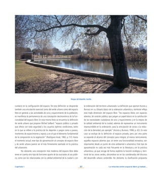 La relación entre espacio libre y ciudad...
37
Capítulo I
la ordenación del territorio urbanizado. La definición que aportan Acosta y
Burraco en su Glosario básico de la ordenación urbanística y territorial refleja
esta triple dimensión del espacio libre: “los espacios libres son espacios
abiertos, de carácter público, que juegan un papel básico en la satisfacción
de las necesidades ciudadanas de ocio y esparcimiento y en la mejora de
la calidad ambiental de la ciudad, además de representar un instrumento
imprescindible en la ordenación, para la articulación de zonas o la reduc-
ción de la densidad, por ejemplo” (Acosta y Burraco, 1998, p. 42). En este
caso se excluye de la definición el espacio privado, pero por otra parte
se expande el alcance del concepto para integrar, al menos teóricamente,
aquellos espacios abiertos que, sin tener una funcionalidad recreativa, son
importantes desde un punto de vista ambiental o urbanístico. Este tipo de
aproximación es cada vez más frecuente en la literatura y en la práctica
urbanística, ya que recoge de forma explícita la función ecológica y terri-
torial de las zonas verdes, ubicándose así en las coordenadas del discurso
del desarrollo urbano sostenible. No obstante, la clasificación propuesta
cundario en la configuración del espacio. De esta definición se desprende
también una vinculación esencial, tanto del verde urbano como del espacio
libre en general, a las actividades de ocio y esparcimiento de la población;
es manifiesta la permanencia de una concepción decimonónica de la fun-
cionalidad del espacio libre. En esta misma línea se encuentra la definición
de verde urbano que propone Michel Saillard: “espacio público o privado
que ofrece con toda seguridad a los usuarios óptimas condiciones, tanto
en lo que se refiere a la práctica de los deportes o juegos como a paseos,
momentos de esparcimiento y reposo, y en el que el elemento fundamental
de la composición es la vegetación” (Rodríguez-Avial, 1982, p. 57). Hasta
el momento actual, este tipo de aproximación al concepto de espacio libre
y de verde urbano parece ser el más firmemente asentado en la práctica
del urbanismo.
No obstante, una concepción más moderna del espacio libre debe
tener en cuenta otro tipo de funciones aparte de las asociadas al uso públi-
co, como son las relacionadas con la calidad ambiental de la ciudad o con
Parque del Alamillo. Sevilla
 