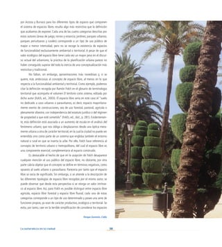 38
La naturaleza en la ciudad
por Acosta y Burraco para los diferentes tipos de espacio que componen
el sistema de espacios libres resulta algo más restrictiva que la definición
que acabamos de exponer. Cada una de las cuatro categorías descritas por
estos autores (áreas de juego, recreo y estancia; jardines; parques urbanos;
parques periurbanos y rurales) corresponde a un tipo de uso público de
mayor o menor intensidad, pero no se recoge la existencia de espacios
de funcionalidad exclusivamente ambiental o territorial. A pesar de que el
valor ecológico del espacio libre tiene cada vez un mayor peso en el discur-
so actual del urbanismo, la práctica de la planificación urbana parece no
haber conseguido superar del todo la inercia de una conceptualización más
restrictiva y tradicional.
No faltan, sin embargo, aproximaciones más novedosas y, si se
quiere, más ambiciosas al concepto de espacio libre, al menos en lo que
respecta a la funcionalidad ambiental y territorial. Como ejemplo, podemos
citar la definición recogida por Ramón Folch en el glosario de terminología
territorial que acompaña el volumen El territorio como sistema, editado por
dicho autor (Folch, ed., 2003). El espacio libre sería en este caso el “suelo
no dedicado a usos urbanos o paraurbanos, es decir, espacio mayoritaria-
mente exento de construcciones, sea de uso forestal, pastoral, agrícola o
plenamente silvestre, con independencia del estatuto jurídico o del régimen
de propiedad a que esté sometido” (Folch, ed., ibid., p. 281). Evidentemen-
te, esta definición está asociada a un aumento de escala en el análisis del
fenómeno urbano, que nos obliga a desplazarnos desde una óptica mera-
mente urbana a otra de carácter territorial, en la cual la ciudad no puede ser
entendida sino como parte de un sistema que engloba también el entorno
natural o rural en que se inserta la urbe. Por ello, Folch hace referencia al
concepto de territorio urbano o metropolitano, del cual el espacio libre es
una componente esencial, complementaria al espacio construido.
Es destacable el hecho de que en la acepción de Folch desaparece
cualquier mención al uso público del espacio libre; no obstante, por otra
parte cabría objetar que el concepto se define en términos negativos, como
opuesto al suelo urbano o paraurbano. Parecería por tanto que el espacio
libre se vacía de significado. Sin embargo, si se atiende a la descripción de
las diferentes tipologías de espacio libre recogidas por el mismo autor, se
puede observar que desde esta perspectiva sí se otorga un valor intrínse-
co al espacio libre. Así, para Folch es posible distinguir entre espacio libre
agrícola, espacio libre forestal y espacio libre fluvial; cada una de estas
categorías corresponde a un tipo de uso determinado y posee una serie de
funciones propias, ya sean de carácter productivo, ecológico o territorial. Se
evita, por tanto, caer en la terrible simplificación de considerar los espacios
Parque Genovés. Cádiz
 