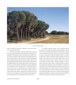 40
La naturaleza en la ciudad
La perspectiva aportada por Folch, con su consideración explícita
del espacio rural y natural como elementos básicos del espacio libre, no
tiene por qué ser percibida necesariamente como excluyente con respecto
a las otras aproximaciones que se centran en los espacios de uso público.
De hecho, la integración de estas dos perspectivas parece ser la opción
de algunos de los planes de ordenación urbana aparecidos a partir de la
década de los noventa, como indica Joaquim Sabaté (2003, p. 192). El
sistema de espacios libres urbanos se percibe en ellos como un conjunto
interconectado de parques, jardines y avenidas, articulados a su vez con
parques periurbanos, espacios rurales y naturales del ámbito municipal, y
otros elementos del medio físico como la red hidrológica. Se plantea así la
configuración de una verdadera malla verde en el territorio urbanizado, que
abarca desde el espacio rural al mismo corazón de la ciudad. Probablemen-
te sea esta perspectiva, de naturaleza sistémica y claramente influenciada
por la ecología del paisaje, la que mejor se adapte a los presupuestos del
paradigma sostenibilista. A lo largo de los siguientes capítulos profundiza-
remos en esta aproximación integral y territorial al espacio libre.
rurales o naturales como espacios “en negativo”, es decir, meros reservo-
rios para el crecimiento urbano.
Folch lleva aún más allá la implicación ambiental del concepto, al
afirmar que la matriz biofísica del territorio aflora en el seno del espacio me-
tropolitano a través de espacio libre. Por matriz biofísica se entiende el “con-
junto de vectores abióticos y bióticos (substrato, clima, geomorfología, suelo,
flora, fauna) que subyace en todo territorio y que condiciona permanente-
mente las transformaciones antrópicas” (Folch, ed., 2003, p. 284). De ello se
deriva papel del espacio libre como garante del mantenimiento de los proce-
sos ecológicos ligados a este substrato biofísico, procesos necesarios para la
provisión de una serie de funciones ambientales que influyen notablemente
en las condiciones de vida en el medio urbano. La perspectiva ecológica y
territorial nos lleva así a un planteamiento claro: es necesario superar el
binomio campo-ciudad y adoptar una aproximación integral a la gestión y
ordenación del territorio urbano o metropolitano. Este enfoque incita a que
lo urbano y lo rural se aborden no sólo como sistemas interrelacionados,sino
como componentes de un único “todo espacial” (Llop, 2003, p. 167).
Pinares de Aznalcázar. Sevilla
 