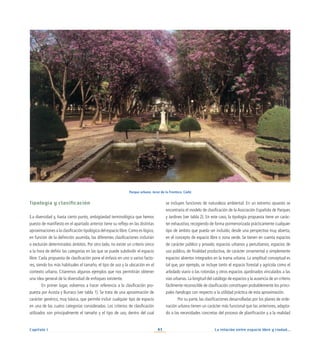 La relación entre espacio libre y ciudad...
41
Capítulo I
Tipología y clasificación
La diversidad y, hasta cierto punto, ambigüedad terminológica que hemos
puesto de manifiesto en el apartado anterior tiene su reflejo en las distintas
aproximaciones a la clasificación tipológica del espacio libre.Como es lógico,
en función de la definición asumida, las diferentes clasificaciones incluirán
o excluirán determinados ámbitos. Por otro lado, no existe un criterio único
a la hora de definir las categorías en las que se puede subdividir el espacio
libre. Cada propuesta de clasificación pone el énfasis en uno o varios facto-
res, siendo los más habituales el tamaño, el tipo de uso y la ubicación en el
contexto urbano. Citaremos algunos ejemplos que nos permitirán obtener
una idea general de la diversidad de enfoques existente.
En primer lugar, volvemos a hacer referencia a la clasificación pro-
puesta por Acosta y Burraco (ver tabla 1). Se trata de una aproximación de
carácter genérico, muy básica, que permite incluir cualquier tipo de espacio
en una de las cuatro categorías consideradas. Los criterios de clasificación
utilizados son principalmente el tamaño y el tipo de uso, dentro del cual
se incluyen funciones de naturaleza ambiental. En un extremo opuesto se
encontraría el modelo de clasificación de la Asociación Española de Parques
y Jardines (ver tabla 2). En este caso, la tipología propuesta tiene un carác-
ter exhaustivo, recogiendo de forma pormenorizada prácticamente cualquier
tipo de ámbito que pueda ser incluido, desde una perspectiva muy abierta,
en el concepto de espacio libre o zona verde. Se tienen en cuenta espacios
de carácter público y privado; espacios urbanos y periurbanos; espacios de
uso público, de finalidad productiva, de carácter ornamental o simplemente
espacios abiertos integrados en la trama urbana. La amplitud conceptual es
tal que, por ejemplo, se incluye tanto el espacio forestal y agrícola como el
arbolado viario o las rotondas y otros espacios ajardinados vinculados a las
vías urbanas.La longitud del catálogo de espacios y la ausencia de un criterio
fácilmente reconocible de clasificación constituyen probablemente los princi-
pales handicaps con respecto a la utilidad práctica de esta aproximación.
Por su parte, las clasificaciones desarrolladas por los planes de orde-
nación urbana tienen un carácter más funcional que las anteriores, adapta-
do a las necesidades concretas del proceso de planificación y a la realidad
Parque urbano. Jerez de la Frontera. Cádiz
 