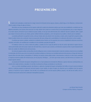 PRESENTACIÓN
La relación entre naturaleza y ciudad está en el origen mismo de la formación de los espacios urbanos y, desde luego, en las reflexiones e intervenciones
sobre la ciudad a lo largo de siglos de historia.
Más allá de una mera consideración de los espacios verdes de la ciudad como elementos estéticos que sirven para embellecerla, es evidente que, hoy,
debemos entenderlos como factores clave tanto para una mejor relación de la ciudad con su entorno físico (o más apropiadamente, para su mejor integración
en la matriz natural y territorial en que se implanta la propia ciudad), a la vez que como determinantes de la calidad de vida de la población, dado su papel
para mejorar la estructura de los usos urbanos, aportar calidad ambiental y paisajística, y servir de espacios de uso público y relación para la ciudadanía.
La presente publicación nos aportará muchas y diversas miradas sobre esta relación entre naturaleza y ciudad y sobre el papel de los espacios verdes.
Desde el análisis histórico de su evolución, hasta la incorporación del nuevo enfoque de la sostenibilidad en la ordenación del territorio y de las ciudades.
Es evidente que nuestras ciudades, resultado de un dilatado proceso histórico, son hoy expresión de la enorme complejidad de relaciones económicas,
culturales, territoriales y de movilidad que se establecen en las sociedades avanzadas del siglo XXI.
En Andalucía nuestro rico y diverso sistema de pueblos y ciudades ha de ser capaz de abordar los retos de nuestro siglo desde el respeto hacia los
valores patrimoniales tanto de la propia ciudad como del medio físico y natural en que se insertan, convirtiendo los espacios verdes en parte fundamental del
diseño de ciudades de calidad al servicio de las personas.
Así mismo, los espacios verdes, las áreas libres, han de configurarse como un sistema interconectado a través de corredores al servicio de una movilidad
no motorizada, de tal forma que, junto a la creación de corredores ecológicos, se favorezca una movilidad autónoma de las personas a lo largo del sistema de
espacios libres de escala urbana y metropolitana. En definitiva, los espacios urbanos deben tender a interconectarse a través de un viario verde, sustentado
en espacios de dominio público (de infraestructuras, de vías pecuarias, hidrológico…), de forma que la base natural y rural del territorio se incorpore a los
propios espacios urbanos.
Los procesos de formación de espacios metropolitanos son un buen ejemplo de la necesidad de reflexionar y aportar soluciones contemporáneas a la
relación entre ciudad, territorio y naturaleza. En este libro encontraremos enfoques actualizados en esa dirección.
Junto a su interés metodológico general, cabe destacar su aplicación al ejemplo del espacio metropolitano de Sevilla en el que la Junta de Andalucía
aborda un ambicioso proyecto de ordenación territorial basado, en gran medida, en valorar el papel y las relaciones que se establecen entre los espacios
urbanos y el territorio en que se implantan. Fruto de ello es la consideración de la red de espacios públicos, parques y ríos del área de Sevilla, como un
elemento estructurante esencial de la ordenación metropolitana propuesta.
Luis Manuel García Garrido
Consejero de Obras Públicas y Transportes
 