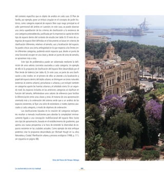 44
La naturaleza en la ciudad
del contexto específico que es objeto de análisis en cada caso. El Plan de
Sevilla, por ejemplo, pone un énfasis singular en el concepto de jardín his-
tórico, como categoría especial de espacio libre cuyo rasgo principal es el
valor patrimonial del ámbito en cuestión; en este caso, se puede observar
una cierta supeditación de los criterios de clasificación a la existencia de
una categoría preestablecida, justificada por la importancia capital de dicho
tipo de espacio dentro del contexto de estudio (ver tabla 3). El resto de ca-
tegorías de espacio libre definidas en el documento se basan en criterios de
clasificación diferentes, relativos al tamaño, uso y localización del espacio.
Se puede criticar una cierta ambigüedad en lo que respecta a los límites en-
tre diferentes categorías, pudiendo existir espacios que, desde un punto de
vista funcional, encajen en una clase y, desde un punto de vista de tamaño,
se aproximen más a otra.
Este tipo de problemática puede ser solventada mediante la defi-
nición de unos valores concretos asociados a cada categoría. Un ejemplo
de ello es la propuesta de clasificación del espacio libre desarrollada por el
Plan Verde de Valencia (ver tabla 4). En este caso, se parte de una clasifi-
cación a dos niveles: en el primero de ellos se atiende a la localización y
papel del espacio dentro del tejido urbano; se distinguen así áreas naturales
(externas al sistema urbano), periurbanas o urbanas, y se incluyen también
en categorías aparte las huertas urbanas y el arbolado viario. En un segun-
do nivel, los espacios incluidos en las anteriores categorías se clasifican en
función del tamaño, definiéndose unos valores de referencia para facilitar
la diferenciación entre unas clases y otras. Al tratarse de una aproximación
orientada más a la ordenación del sistema verde que a un análisis de los
espacios existentes, se fijan una serie de estándares o niveles óptimos aso-
ciados a cada categoría, a modo de objetivos de ordenación.
Las clasificaciones basadas en la creación de categorías excluyen-
tes resultan a menudo insuficientes para abordar la complejidad intrínse-
camente ligada a una concepción multifuncional del espacio libre. Existe
otro tipo de aproximación, basada en el establecimiento de gradientes, que
aporta una nueva perspectiva a la hora de entender la diversidad de es-
pacios existente en las ciudades actuales. Como ejemplo de este enfoque
podemos citar la propuesta desarrollada por Michael Hough en su obra
Naturaleza y Ciudad. Planificación urbana y procesos ecológicos (1998, p. 111;
ver esquema en página 48).
Vista del Paseo del Parque. Málaga
 