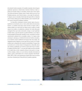 52
La naturaleza en la ciudad
de la relación hombre-naturaleza. Se ha podido comprobar cómo el espacio
ajardinado representa en determinados momentos históricos el valor sa-
grado que el hombre otorga a la naturaleza, mientras que en otros supone
una muestra del dominio antrópico sobre el medio natural, ya sea con una
finalidad productiva, como fuente de placer, o como signo de ostentación.
En algunos casos, la naturaleza domesticada del espacio libre se interpreta
como el entorno idóneo para la reflexión filosófica, para la inspiración poé-
tica o para la huida de los problemas cotidianos.
Los desarrollos conceptuales recientes muestran signos de que ac-
tualmente nos encontramos ante un nuevo cambio dentro de este proceso
histórico. La sociedad actual exige nuevas funciones al espacio verde, y
reclama también una nueva forma de relación entre la ciudad y el medio
natural, más sensible a la problemática ambiental. No resulta demasiado
arriesgado afirmar que se está comenzando a otorgar un nuevo significado
al verde urbano, y que esta situación no puede entenderse si no es bajo la
luz del paradigma del desarrollo sostenible, es decir, asumiendo la creciente
concienciación ambiental de las sociedades urbanas. Si el espacio verde
constituye en cada época un símbolo del vínculo entre hombre y naturaleza,
en el momento actual la redefinición del espacio libre (más amplia, más
integradora) parece adaptarse al nuevo pacto del ser humano con el medio
ambiente que se desprende del concepto de sostenibilidad. El espacio libre
se convierte así en un factor clave en la búsqueda de un desarrollo urbano
más armónico y equilibrado con el entorno natural sobre el que se asienta.
En palabras de Ramón Folch, “si una parte del modelo territorial sostenible
es la ciudad mixta, es decir, compacta y diversa, la otra parte es un espa-
cio libre complejo y maduro, con unos sistemas naturales entreverados de
cultivos y pastos, conformadores de un mosaico paisajístico diversificado”
(Folch, 2003, p. 38). Es esta aproximación al espacio libre la que se asumirá
como base conceptual para el desarrollo de los capítulos siguientes.
Molino de San Juan, Alcalá de Guadaíra. Sevilla
 