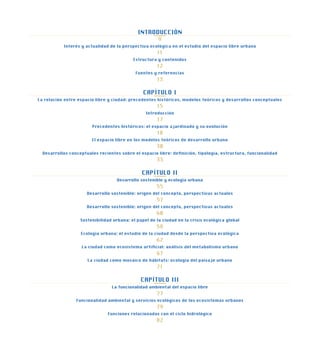 INTRODUCCIÓN
9
Interés y actualidad de la perspectiva ecológica en el estudio del espacio libre urbano
11
Estructura y contenidos
12
Fuentes y referencias
13
CAPÍTULO I
La relación entre espacio libre y ciudad: precedentes históricos, modelos teóricos y desarrollos conceptuales
15
Introducción
17
Precedentes históricos: el espacio ajardinado y su evolución
18
El espacio libre en los modelos teóricos de desarrollo urbano
30
Desarrollos conceptuales recientes sobre el espacio libre: definición, tipología, estructura, funcionalidad
33
CAPÍTULO II
Desarrollo sostenible y ecología urbana
55
Desarrollo sostenible: origen del concepto, perspectivas actuales
57
Desarrollo sostenible: origen del concepto, perspectivas actuales
60
Sostenibilidad urbana: el papel de la ciudad en la crisis ecológica global
58
Ecología urbana: el estudio de la ciudad desde la perspectiva ecológica
62
La ciudad como ecosistema artificial: análisis del metabolismo urbano
67
La ciudad como mosaico de hábitats: ecología del paisaje urbano
71
CAPÍTULO III
La funcionalidad ambiental del espacio libre
77
Funcionalidad ambiental y servicios ecológicos de los ecosistemas urbanos
79
Funciones relacionadas con el ciclo hidrológico
82
 