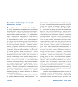 57 Desarrollo sostenible y ecología urbana
Capítulo II
Desarrollo sostenible: origen del concepto,
perspectivas actuales
Como es sabido, el origen de la expresión “desarrollo sostenible”, o me-
jor dicho, su reconocimiento oficial, puede atribuirse al conocido Informe
Brundtland, elaborado por la Comisión Mundial de Medio Ambiente y De-
sarrollo y publicado bajo el título de Nuestro futuro común en 1987. La
definición que aporta este documento es quizá la más ampliamente acep-
tada en el panorama actual: “desarrollo sostenible es aquel que permite
satisfacer nuestras necesidades actuales sin comprometer la capacidad de
las generaciones futuras para satisfacer las suyas”. Algunos años después
de su aparición, el concepto obtiene su consolidación definitiva en la Cum-
bre de la Tierra de Río de Janeiro, en 1992. Entre otros muchos aspectos,
en Río se insistirá en la triple dimensión de la sostenibilidad: económica,
ambiental y social. A pesar de la percepción común de que la noción de
sostenibilidad está esencialmente ligada al pensamiento ecologista o verde,
la componente económica del desarrollo sostenible es, para muchos auto-
res, la de mayor trascendencia, dado que en esencia se trata de la respuesta
de nuestra sociedad ante una crisis ecológica cuyas raíces se encuentran
firmemente ancladas en el modelo económico vigente. En este sentido, el
desarrollo sostenible buscaría “sustituir las pautas políticas centradas en
un crecimiento de las variables macroeconómicas tradicionales (renta, pro-
ducción...) por unas pautas que se centren más en una concepción integral
(cualitativa y cuantitativa) del bienestar de las personas, respetando el pa-
trimonio natural y cultural existente, de forma que se asegure su manteni-
miento a largo plazo” (Serrano, 2004, p. 33). En esta misma línea, se puede
interpretar la cuestión de la sostenibilidad como un problema de naturaleza
fundamentalmente socioeconómica con claras consecuencias ambientales,
del que surge un necesario proceso de cambio en el que la ecología no
puede actuar en ningún caso como norte, pero sí como una herramienta
imprescindible (Folch, 2003, p. 94).
A pesar de la actualidad de la cuestión, los primeros anteceden-
tes del debate sobre la sostenibilidad del desarrollo se remontan al siglo
XVIII, precisamente en el campo de la economía. A mediados de ese siglo,
el grupo de economistas franceses denominados fisiócratas abogaba por
una dinámica de producción de riqueza que no supusiera “un menosca-
bo de los bienes de fondo” (Quesnay, 1758; citado por Naredo, 2004a,
p. 2). Esta concepción del desarrollo, en apariencia absolutamente actual
y sostenible, estaba en su origen ligada a la creencia de que las riquezas
naturales, incluidas las vinculadas al reino mineral, experimentaban un cre-
cimiento ilimitado. Cuando, posteriormente, la geología y la mineralogía
desautorizan la idea del “crecimiento” terrestre, los economistas predicen
la evolución de la economía hacia un inevitable estado estacionario, en el
cual no será posible incrementar indefinidamente la producción. De manera
similar al discurso que mantienen hoy en día las voces más críticas con el
actual modelo de desarrollo, los economistas de la época admitían que un
mundo físico limitado es incapaz de sostener un crecimiento ilimitado. El
devenir posterior de la ciencia económica, fundamentalmente a partir de
los economistas neoclásicos, significaría la ruptura definitiva del vínculo en-
tre sistemas físicos y sistemas económicos planteado originalmente por los
fisiócratas. El crecimiento ilimitado de la riqueza, desde la óptica neoclásica,
es posible en un mundo físicamente limitado, pues la riqueza se reduce
esencialmente al universo pecuniario del valor, con absoluta independencia
del medio físico. De esta forma, ya no es necesario incluir la “cláusula am-
biental” de los fisiócratas, dado que no es preciso conservar los “bienes
naturales de fondo” para incrementar ad infinitum la riqueza de las nacio-
nes (Naredo, 2004a, p. 4). Evidentemente, la consolidación de esta doctrina
ampara una dinámica de desarrollo totalmente autista frente a la erosión
progresiva de los recursos naturales. Las reivindicaciones que se hacen hoy
en día desde el campo de la sostenibilidad no harían más que reclamar, en
definitiva, un reestablecimiento del vínculo perdido entre la economía y el
medio ambiente físico (Naredo, ibid., p. 5).
Las primeras voces críticas que manifiestan su preocupación por las
consecuencias de un modelo de desarrollo insensible al deterioro progre-
sivo del medio natural comienzan a aparecer a mediados del siglo XIX. El
más destacado pionero del ambientalismo fue George Perkins Marsh, cuya
 