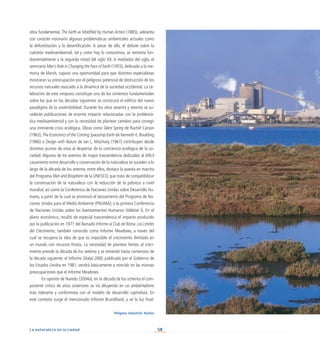 58
La naturaleza en la ciudad
obra fundamental, The Earth as Modified by Human Action (1885), adelanta
con carácter visionario algunas problemáticas ambientales actuales como
la deforestación y la desertificación. A pesar de ello, el debate sobre la
cuestión medioambiental, tal y como hoy lo conocemos, se remonta fun-
damentalmente a la segunda mitad del siglo XX. A mediados del siglo, el
seminario Man’s Role in Changing the Face of Earth (1955), dedicado a la me-
moria de Marsh, supuso una oportunidad para que distintos especialistas
mostraran su preocupación por el peligroso potencial de destrucción de los
recursos naturales asociado a la dinámica de la sociedad occidental. La ce-
lebración de este simposio constituye uno de los cimientos fundamentales
sobre los que en las décadas siguientes se construirá el edificio del nuevo
paradigma de la sostenibilidad. Durante los años sesenta y setenta se su-
cederán publicaciones de enorme impacto relacionadas con la problemá-
tica medioambiental y con la necesidad de plantear cambios para corregir
una inminente crisis ecológica. Obras como Silent Spring de Rachel Carson
(1963), The Economics of the Coming Spaceship Earth de Kenneth E. Boulding
(1966) o Design with Nature de Ian L. MacHarg (1967) contribuyen desde
distintos puntos de vista al despertar de la conciencia ecológica de la so-
ciedad. Algunos de los eventos de mayor trascendencia dedicados al difícil
casamiento entre desarrollo y conservación de la naturaleza se suceden a lo
largo de la década de los setenta; entre ellos, destaca la puesta en marcha
del Programa Man and Biosphere de la UNESCO, que trata de compatibilizar
la conservación de la naturaleza con la reducción de la pobreza a nivel
mundial; así como la Conferencia de Naciones Unidas sobre Desarrollo Hu-
mano, a partir de la cual se promovió el lanzamiento del Programa de Na-
ciones Unidas para el Medio Ambiente (PNUMA); o la primera Conferencia
de Naciones Unidas sobre los Asentamientos Humanos (Hábitat I). En el
plano económico, resultó de especial trascendencia el impacto producido
por la publicación en 1971 del llamado Informe al Club de Roma: Los Límites
del Crecimiento, también conocido como Informe Meadows, a través del
cual se recupera la idea de que es imposible el crecimiento ilimitado en
un mundo con recursos finitos. La necesidad de plantear límites al creci-
miento preside la década de los setenta y se extiende hasta comienzos de
la década siguiente; el Informe Global 2000, publicado por el Gobierno de
los Estados Unidos en 1981, vendrá básicamente a reincidir en las mismas
preocupaciones que el Informe Meadows.
En opinión de Naredo (2004a), en la década de los ochenta el com-
ponente crítico de años anteriores se irá diluyendo en un ambientalismo
más tolerante y conformista con el modelo de desarrollo capitalista. En
este contexto surge el mencionado Informe Brundtland, y ve la luz final-
Polígono industrial. Huelva
 