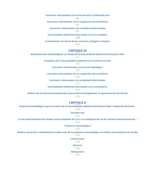 Funciones relacionadas con la mejora de la calidad del aire
88
Funciones relacionadas con la regulación microclimática
92
Funciones relacionadas con la biodiversidad urbana
95
Funcionalidad ambiental relacionada con el uso público
100
La dimensión territorial de los servicios ecológicos urbanos
103
CAPÍTULO IV
Aproximaciones metodológicas al estudio de la funcionalidad ambiental del espacio libre
111
El análisis de la funcionalidad ambiental en el contexto actual
113
Funciones relacionadas con el ciclo hidrológico
115
Funciones relacionadas con la regulación microclimática
119
Funciones relacionadas con la biodiversidad urbana
122
Funcionalidad ambiental relacionada con el uso público
125
Análisis de la multifuncionalidad del espacio libre metropolitano: la aproximación territorial
126
CAPÍTULO V
Propuesta metodológica para el análisis de la funcionalidad ambiental del espacio libre. Evaluación inicial de...
129
Introducción
131
El área metropolitana de Sevilla: potencialidades de cara a la configuración de un sistema multifuncional de...
132
Propuesta metodológica
137
Análisis inicial de la viabilidad de la aplicación de la propuesta metodológica al ámbito metropolitano de Sevilla
145
Conclusiones
148
Glosario
152
Bibliografía
155
 