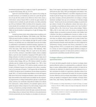 67 Desarrollo sostenible y ecología urbana
Capítulo II
incrementarse posteriormente con rapidez en el siglo XX, especialmente en
su segunda mitad (Sukopp, 2002, pp. 373-375).
Aparte de la diversidad biológica, otros aspectos de la ecología de
la ciudad comienzan a ser estudiados por primera vez a partir del siglo XIX:
tal es el caso del clima (análisis de las diferencias entre el clima urbano y
el del entorno rural por Howard,1833), la emisión de gases (estudios de
la relación entre el contenido de azufre del carbón y los daños producidos
por el SO2
por Stöckhardt, 1850) o los efectos de los compuestos contami-
nantes (estudio de la correlación entre el incremento de la contaminación
atmosférica y el retroceso de los líquenes epifitos; Grindon,1859 y Nylander,
1866); este tipo de estudios se prolongarán en el siglo XX (Sukopp, 2002,
pp. 376-377).
Aunque las primeras síntesis sobre ecología urbana se publican ya en
la primera mitad del siglo XX (Weidner, 1939; Rudder y Linke, 1940; Peters,
1954), por parte de autores vinculados a los campos de la biología, la geo-
grafía o la medicina, no es hasta mediados del siglo XX cuando la ciudad
comienza a ser percibida como una unidad desde el punto de vista ecológi-
co, analizándose en profundidad la variedad de biotopos, organismos y co-
munidades en distintas ciudades como Londres (Fitter, 1946; Gill y Bonnett,
1973), París (Jovet, 1954), Nueva York (Kieran, 1959; Rublowsky, 1967),
Viena (Kühnelt, 1955; Schweiger, 1962), etc. A partir de los años setenta,
como se ha dicho, comienzan a desarrollarse estudios urbanos complejos
desde un punto de vista ecosistémico. Duvigneaud (1974) aplicó la meto-
dología utilizada en el análisis de ecosistemas forestales y de lagos para el
estudio de Bruselas, analizando los input y output de materia y energía para
el sistema urbano (Sukopp, 2002, pp. 378). Destacan también los análisis
realizados para las ciudades de Hong Kong (Boyden et al., 1981) y Tokio
(Miyawaki et al., 1975; Numata, 1977), donde se abordan cuestiones como
la salud y el bienestar humano y las conexiones entre cultura y naturaleza.
Como se ha comentado, el Proyecto 11 del Programa Man and Biosphere de
la UNESCO fue decisivo para la consolidación de este enfoque ecosistémico
(Jardel, 2001, p. 2).Tanto los estudios desarrollados en el seno del Programa
MaB como el resto de las investigaciones llevadas a cabo en materia de eco-
logía urbana desde los años setenta hasta la actualidad, han ido incorporan-
do progresivamente un enfoque interdisciplinario aplicado a la planificación
urbana; asimismo, han contribuido al desarrollo de modelos de la relación
entre urbanización y cambio ambiental, y han abordado aspectos como la
gestión de espacios verdes, la mejora en el uso de la energía, el agua y otros
recursos y el tratamiento y reciclaje de desechos (Celecia, 2000).
Para completar esta breve revisión del origen y evolución del concep-
to de ecología urbana, es necesario hacer referencia a otras aproximaciones
al término provenientes de otras disciplinas no vinculadas a la ciencia eco-
lógica.A este respecto, cabe destacar el trabajo desarrollado fundamental-
mente entre los años 1920 y 1930 por investigadores como Robert E. Park,
Ernest Burguess, Roderich McKenzie o Louis Wirth, integrantes de la deno-
minada Escuela de Chicago. Estos autores aplican al estudio de la sociolo-
gía urbana conceptos y términos pertenecientes a la ecología; su enfoque
claramente sociológico hace que se les enmarque en la llamada ecología
humana12
. Desde el punto de vista estrictamente ecológico, la aproximación
que realizan al estudio de las poblaciones urbanas tiene escaso valor, y
sus resultados son percibidos por diversos autores como “poco fructíferos”
(Terradas, 2002, p. 29), o fruto de una “escasa cultura ecológica” (Bettini,
1998, p. 60). En cierto modo, mucho más cercana a la perspectiva de los
ecólogos urbanos se encuentra la postura de autores como Geddes, Sears
o Mumford. Este último es probablemente el primero en realizar un estu-
dio de la evolución del fenómeno urbano a través de la historia, tomando
como base una reflexión sobre la adaptación de la ciudad al medio físico
en que se inserta (Mumford, 1956). Por su parte, el arquitecto y urbanista
griego Konstantinos Doxiadis intentó desarrollar una ciencia integral de los
asentamientos humanos conocida como Ekística, presentada en su obra
Ecology and Ekistics (1977); su concepción de las ciudades como entidades
en sí mismas, así como la integración de algunos elementos ecológicos en
sus planteamientos, supusieron sin duda avances positivos en relación con
la aproximación sostenibilista al estudio del hecho urbano13
.
Ecología urbana y sostenibilidad: diferentes
aproximaciones
En función del ámbito geográfico donde nos situemos, la ecología urbana
presenta diferentes matices en sus planteamientos y su aplicación. Como es
lógico, en países subdesarrollados el objetivo principal es la mejora de las
condiciones de salubridad y la calidad de vida de los habitantes de la ciu-
dad, centrándose los estudios en la agricultura y silvicultura urbana, la de-
puración de las aguas o la eliminación de residuos. Por otra parte, es posible
encontrar diferencias entre los enfoques desarrollados en Europa y Estados
Unidos; por ejemplo, la investigación sobre el arbolado o el bosque urbano
(urban forest, urban forestry), desarrollada con profundidad en el ámbito
12. Para profundizar en el enfoque desarrollado por la Escuela de Chicago y la ecología
humana, ver: Park, R.E. (1999) La ciudad y otros ensayos de ecología urbana. Ediciones del
Serbal, Barcelona.
13. No se puede afirmar lo mismo con respecto a Ecumenópolis, propuesta defendida por el
mismo Doxiadis, consistente en la creación de una ciudad global como resultado de la
fusión de las distintas megalópolis mundiales.
 