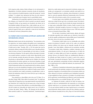 69 Desarrollo sostenible y ecología urbana
Capítulo II
de los espacios verdes urbanos. Ambos enfoques no son estrictamente in-
dependientes: al contrario, presentan numerosos vínculos de interrelación,
como se mostrará en el capítulo siguiente a través del concepto de “servicio
ecológico”. En cualquier caso, representan dos líneas de acción imprescin-
dibles e insustituibles para el progreso hacia la sostenibilidad urbana.
Analizaremos en los apartados siguientes las bases teóricas de am-
bos enfoques; en el conjunto de la obra se prestará una atención especial
al segundo de ellos, ya que presenta una vinculación más directa con la
funcionalidad ecológica del espacio libre, y dado también que, por la im-
portancia que otorga a la dimensión espacial de los fenómenos ecológicos,
resulta de especial interés para su aplicación a través de los instrumentos
de ordenación territorial y planeamiento urbano.
La ciudad como ecosistema artificial: análisis del
metabolismo urbano
Analizados desde el punto de vista termodinámico, ”los ecosistemas, como
los organismos, son sistemas alejados del equilibrio que se autoorganizan
a costa de provocar incrementos en los niveles de desorden o entropía en
el medio que los rodea” (Terradas, 2001, p. 35). Esto quiere decir que los
ecosistemas obtienen energía del medio exterior, que es devuelta posterior-
mente al mismo en formas no aprovechables; por este motivo, se conside-
ran estructuras disipativas. Sin este aporte continuo de energía, el ecosiste-
ma no puede mantener o aumentar un orden interno.Algo parecido ocurre
con los materiales, extraídos del exterior del sistema, y devueltos en forma
de partículas no aprovechables. Es evidente que las ciudades y los sistemas
socioeconómicos de escalas superiores son estructuras disipativas, al igual
que los ecosistemas naturales. Desde el punto de vista de la sostenibilidad,
resulta fundamental analizar este comportamiento de los sistemas urbanos,
dado que no es sino este metabolismo energético y de los materiales lo que
determina el impacto más directo de la ciudad en el medio natural. Partien-
do de la asimilación entre ciudad y ecosistema, es posible llevar a cabo un
estudio del metabolismo urbano de la misma forma en que se realiza para
un ecosistema natural.
Esta perspectiva es desarrollada, entre otros, por E.P. Odum. En su
obra Basic Ecology (1983), Odum define el ecosistema como “la unidad que
incluye todos los organismos de un área determinada (la comunidad biótica)
que interactúan con el medio físico de tal manera que un flujo de energía
conduzca a una estructura trófica definida, a una diversidad biológica y a un
ciclo de la materia (un intercambio de materia entre lo vivo y lo inerte) en
el interior del sistema” (Bettini, 1998, p. 79). Partiendo de esta definición,
Odum asimila la ciudad a un “ecosistema heterótrofo”, fuertemente depen-
diente de su medio externo para la consecución de alimento, energía y ma-
teriales, por contraposición a un ecosistema autótrofo como podría ser un
bosque. El paralelismo tiene, no obstante, ciertas limitaciones: es necesario
tener en cuenta las siguientes diferencias fundamentales entre el funciona-
miento trófico del ecosistema-ciudad y el de un ecosistema natural.
-	 En primer lugar, la tasa metabólica del ecosistema ciudad es más
intensa por unidad de área que la de un ecosistema natural. Esto determi-
na la existencia de un mayor flujo de entrada de energía concentrada (en
su mayor parte, combustibles fósiles) al sistema. Desde un punto de vista
cuantitativo, la densidad energética (consumo de energía por unidad de
superficie y por año) de un ecosistema urbano es unas 1.000 veces superior
a la de un ecosistema forestal (Odum, 1983).
-	 Por otro lado, el ecosistema ciudad necesita, además, del ingreso
de materiales especiales (como metales para uso industrial y comercial), y
no sólo de aquellos verdaderamente imprescindibles para el sostenimiento
de la vida, como en el caso de un ecosistema natural.
-	 El ecosistema ciudad origina una tan considerable como dañina
emisión de productos de desecho, muchos de los cuales son productos
químicos sintéticos más tóxicos que los materiales naturales de los que
proceden. Como indica Nebbia, a diferencia de los ecosistemas naturales,
“el ecosistema ciudad utiliza, metaboliza y reelabora materiales que son
sustancialmente extraños a la vida que se desenvuelve en el interior de
la ciudad. Los residuos deben por lo tanto ser exportados o tratados con
procesos técnicos y los desechos finales son completamente diferentes a
los utilizados que habían entrado en la ciudad y a partir de los cuales se
han formado. La producción de desechos “dentro” de un ecosistema ciudad
está, pues, generalmente acompañada de efectos ambientales negativos,
de un empeoramiento de la calidad del ambiente, de contaminación” (Ne-
bbia, 1998, p. 219).
-	 Finalmente, el metabolismo endosomático (que engloba los proce-
sos de transformación de materiales y energía en el interior del cuerpo de los
organismos integrados en el ecosistema) tiene en el ecosistema urbano una
menor relevancia en términos cuantitativos que el metabolismo exosomáti-
co (que englobaría los flujos y procesos no vinculados a la actividad interna
de los organismos), incrementándose esta diferencia cuanto más desarrolla-
da tecnológicamente es una sociedad (Terradas, 2001, pp. 45-46).
Los ambientes de entrada y salida de los flujos de energía y ma-
teriales no sólo son cuantitativamente más importantes en el ecosistema
artificial ciudad que en un ecosistema natural autótrofo (Bettini, 1998, p.
77), sino que muestran también una mayor magnitud que en un ecosistema
natural heterótrofo.Además, desde un punto de vista cualitativo, queda pa-
tente la diferente naturaleza de los ciclos y flujos en el seno del ecosistema
 