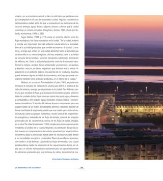 70
La naturaleza en la ciudad
urbano y en un ecosistema natural, si bien no está claro que exista una ma-
yor complejidad en el caso del ecosistema ciudad. Algunas características
del ecosistema ciudad, entre las que se encuentra el uso ineficiente de los
recursos (energía, agua), llevan a algunos autores a afirmar que la ciudad
constituye un sistema inmaduro (Haughton y Hunter, 1994; citado por Bo-
lund y Hunhammar, 1999, p. 293).
Según Nebbia (1998, p. 219), existe un estrecha relación entre los
flujos ecológicos y los flujos económicos en la ciudad.“En la ciudad, materia
y energía son importadas bien del ambiente natural externo a la ciudad,
bien de la actividad productiva, que también es externa a la ciudad. La ma-
teria y energía que entran en una ciudad alimentan tanto la actividad que
se desarrolla en su interior (negocios, oficinas, empleos), como la actividad
de consumo de las familias y servicios: transportes, calefacción, iluminación
de edificios, etc. Tanto la actividad productiva como la de consumo trans-
forman la materia –es decir, bienes ambientales y económicos– en residuos
y desechos –esto es, en bienes negativos– que terminan más o menos rá-
pidamente en el ambiente exterior. Una porción de los residuos y desechos
puede alimentar alguna actividad de tratamiento y reciclaje, que puede con-
siderarse también como actividad productiva, en el interior de la ciudad.”
Wolman, en su artículo The metabolism of cities (1965), es pionero en
introducir el concepto de metabolismo urbano para definir el análisis de los
ciclos de materia y energía que se producen en la ciudad. ParaWolman, exis-
te una gran variedad de flujos que atraviesan el ecosistema urbano,si bien en
todas las ciudades dichos flujos tienen en común tres inputs: agua, alimentos
y combustibles; y tres outputs: aguas residuales, residuos sólidos y contami-
nantes atmosféricos. El estudio del balance de estos componentes para una
ciudad-modelo de un millón de habitantes permitió a Wolman describir de
forma cuantitativa la importante presión que una ciudad ejerce sobre el me-
dio natural y sobre sus propios habitantes, a través tanto de los requerimien-
tos energéticos y materiales de los flujos de entrada, como de los impactos
provocados por las características nocivas de los flujos de salida. Douglas,
en su obra The Urban Environment (1983), emplea esta misma aproximación
metabólica al análisis de la ciudad, llegando a la conclusión de que la ciu-
dad muestra un comportamiento de carácter parasitario con respecto al me-
dio externo, dada la presión que ejerce sobre los recursos naturales debido
a sus necesidades energéticas y materiales. Odum desarrolla una aproxima-
ción similar a la de Wolman, calculando los flujos de entrada a una ciudad
estadounidense media: la estimación de los requerimientos diarios per cá-
pita para un distrito metropolitano norteamericano son aproximadamente
los alimentos producidos por una hectárea de cultivo, la cantidad de ma-
Vista desde el Conquero de Huelva
 