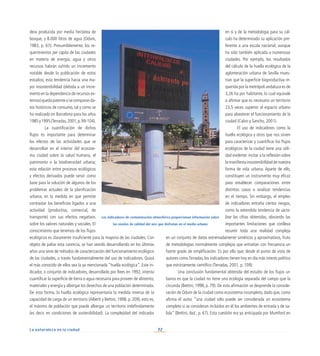 72
La naturaleza en la ciudad
dera producida por media hectárea de
bosque, y 8.000 litros de agua (Odum,
1983, p. 67). Presumiblemente, los re-
querimientos per cápita de las ciudades
en materia de energía, agua y otros
recursos habrán sufrido un incremento
notable desde la publicación de estos
estudios; esta tendencia hacia una ma-
yor insostenibilidad (debida a un incre-
mento en la dependencia de recursos ex-
ternos)quedapatentesisecomparanda-
tos históricos de consumo, tal y como se
ha realizado en Barcelona para los años
1985y1995(Terradas,2001,p.99-104).
	 La cuantificación de dichos
flujos es importante para determinar
los efectos de las actividades que se
desarrollan en el interior del ecosiste-
ma ciudad sobre la salud humana, el
patrimonio o la biodiversidad urbana;
esta relación entre procesos ecológicos
y efectos derivados puede servir como
base para la solución de algunos de los
problemas actuales de la planificación
urbana, en la medida en que permite
contrastar los beneficios ligados a una
actividad (productiva, comercial, de
transporte) con sus efectos negativos
sobre los valores naturales y sociales. El
conocimiento que tenemos de los flujos
ecológicos es claramente insuficiente para la mayoría de las ciudades. Con
objeto de paliar esta carencia, se han venido desarrollando en los últimos
años una serie de métodos de caracterización del funcionamiento ecológico
de las ciudades, a través fundamentalmente del uso de indicadores. Quizá
el más conocido de ellos sea la ya mencionada “huella ecológica”. Este in-
dicador, o conjunto de indicadores, desarrollado por Rees en 1992, intenta
cuantificar la superficie de tierra o agua necesaria para proveer de alimento,
materiales y energía y albergar los desechos de una población determinada.
De esta forma, la huella ecológica representaría la medida inversa de la
capacidad de carga de un territorio (Alberti y Bettini, 1998, p. 209), esto es,
el máximo de población que puede albergar un territorio indefinidamente
(es decir, en condiciones de sostenibilidad). La complejidad del indicador
en sí y de la metodología para su cál-
culo ha determinado su aplicación pre-
ferente a una escala nacional, aunque
ha sido también aplicada a numerosas
ciudades. Por ejemplo, los resultados
del cálculo de la huella ecológica de la
aglomeración urbana de Sevilla mues-
tran que la superficie bioproductiva re-
querida por la metrópoli andaluza es de
3,26 ha por habitante, lo cual equivale
a afirmar que es necesario un territorio
23,5 veces superior al espacio urbano
para abastecer el funcionamiento de la
ciudad (Calvo y Sancho, 2001).
El uso de indicadores como la
huella ecológica y otros que nos sirven
para caracterizar y cuantificar los flujos
ecológicos de la ciudad tiene una utili-
dad evidente: incitar a la reflexión sobre
la manifiesta insostenibilidad de nuestra
forma de vida urbana. Aparte de ello,
constituyen un instrumento muy eficaz
para establecer comparaciones entre
distintos casos o analizar tendencias
en el tiempo. Sin embargo, el empleo
de indicadores entraña ciertos riesgos,
como la extendida tendencia de sacra-
lizar las cifras obtenidas, obviando las
importantes limitaciones que conlleva
resumir toda una realidad compleja
en un conjunto de datos extremadamente sintéticos y aproximativos, fruto
de metodologías normalmente complejas que entrañan con frecuencia un
fuerte grado de simplificación. Es por ello que, desde el punto de vista de
autores comoTerradas, los indicadores tienen hoy en día más interés político
que estrictamente científico (Terradas, 2001, p. 109).
Una conclusión fundamental obtenida del estudio de los flujos ur-
banos es que la ciudad no tiene una ecología separada del campo que la
circunda (Bettini, 1998, p. 79). De esta afirmación se desprende la conside-
ración de Odum de la ciudad como ecosistema incompleto, dado que, como
afirma el autor, “una ciudad sólo puede ser considerada un ecosistema
completo si se consideran incluidos en él los ambientes de entrada y de sa-
lida” (Bettini, ibid., p. 67). Esta cuestión era ya anticipada por Mumford en
Los indicadores de contaminación atmosférica proporcionan información sobre
los niveles de calidad del aire que disfrutan en el medio urbano
 