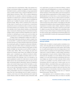 73 Desarrollo sostenible y ecología urbana
Capítulo II
su análisis histórico de la ciudad (Mumford, 1956), si bien partiendo de un
enfoque no estrictamente ecológico, sino geográfico e histórico. Aunque la
humanidad incremente su potencia tecnológica y se haga progresivamente
urbana, el hombre mantiene intacta su relación de dependencia con la na-
turaleza (Bolund y Hunhammar, 1999, p. 293). La supuesta independencia
del hombre frente a la naturaleza a través de la tecnología es una ilusión
sustentada en la ocultación (que no sustitución ni eliminación) de los flujos
ecológicos en la ciudad; es decir, se basa en el carácter de invisibilidad que
adquieren para el ciudadano los procesos naturales que permiten su su-
perviviencia (Hough, 1998, pp. 29-30). La ignorancia de los vínculos entre
el medio urbano y el natural, junto con la ausencia de un reconocimiento
adecuado de los servicios no económicos (es decir, no tenidos en cuenta por
el mercado) prestados por los ecosistemas, están en el origen de muchos
de los atentados contra el medio ambiente cometidos en pro del desarrollo
urbano. Una educación ambiental que refuerce el conocimiento de los flujos
ecológicos urbanos y ponga de manifiesto la dependencia de la ciudad con
el territorio no urbanizado que la circunda, sería uno de los medios más
efectivos para fomentar la cultura de la sostenibilidad entre la ciudadanía.
La reflexión sobre la interdependencia ecológica entre ciudad y en-
torno tiene también implicaciones profundas con respecto a la gestión urba-
na. Como dice Bettini:“La gestión de la ciudad como ecosistema quedará en
pura teoría hasta que no se rompa la dicotomía urbano/rural, que promueve
una constante guerra política y la búsqueda de satisfacciones unilaterales a
corto plazo, hasta que los líderes urbanos no antepongan los intereses co-
munes a los particulares, procurando, mediante la propia gestión, ese efecto
benéfico de feedback que hasta ahora ha sido muy difícil de conseguir en
la política urbana” (Bettini, 1998, p. 79). Sin embargo, esta ruptura de la
oposición de la dicotomía campo-ciudad es más compleja de lo que puede
parecer a priori, si consideramos que, a diferencia de antaño, los ambien-
tes de entrada y salida que completan el ecosistema urbano no son nece-
sariamente limítrofes al área urbanizada. Como se ha comentado, en una
economía globalizada, la presión de la ciudad sobre los recursos naturales
adquiere cada vez más una escala planetaria, aparte, claro está, de la natu-
raleza intrínsecamente global de determinados impactos del metabolismo
urbano, como la emisión urbana de gases de efecto invernadero y su contri-
bución al cambio climático. El fenómeno urbano en sí puede ser entendido
como una única red interconectada de ecosistemas a escala global (Bolund
y Hunhammar, 1999, p. 294). Podemos afirmar, por tanto, que los flujos de
materia y energía ligados a esta red no se corresponden actualmente con un
espacio físico más o menos delimitado como es la ciudad y su territorio cir-
cundante, y mucho menos con los límites administrativos de la ciudad. Este
contexto dificulta el análisis del metabolismo urbano, teóricamente viable
en la ciudad histórica, que poseía unos límites bien definidos y mantenía
una relación intensa de interdependencia con su entorno rural inmediato. La
ciudad de la globalización establece, en cambio, vínculos con la red global
de flujos económicos; al mismo tiempo, desde un punto de vista espacial, las
urbes actuales difuminan progresivamente sus límites, tendiendo a fundirse
desordenadamente con el entorno físico y a unirse funcionalmente (que no
administrativamente) a otras urbes en un continuo proceso de conurbación.
Si desde un plano funcional la ciudad actual es parte de una red
global, su impacto en la biosfera sólo podría ser abordado teniendo en
cuenta el conjunto de los sistemas urbanos a escala global; por ello, desde
la perspectiva del metabolismo urbano, la propuesta de Bettini de gestionar
conjuntamente el ecosistema urbano completo, incluyendo los ambientes
rurales y naturales de entrada y salida, parece a día de hoy una mera utopía.
En cualquier caso, parece claro que el objetivo de la sostenibilidad urbana,
al menos en lo que se refiere al impacto en la biosfera de los flujos urbanos
de materia y energía, exige un planteamiento eminentemente global, por lo
que se hace indiscernible en la práctica del concepto general de desarrollo
sostenible.
La ciudad como mosaico de hábitats: ecología del
paisaje urbano
El debate sobre si la ciudad en su conjunto puede ser considerada un eco-
sistema, o bien sólo pueden tener tal consideración las áreas que presen-
ten un cierto grado de naturalidad (zonas verdes, jardines, riberas fluviales,
etc.), ha estado presente desde los inicios de la ecología urbana en la dé-
cada de los setenta. Los partidarios de este segundo enfoque consideran la
ciudad como un mosaico de hábitats, un paisaje ecológico extraordinaria-
mente fragmentado en el que las manchas o teselas de hábitat natural (o
seminatural) están intercaladas en una matriz edificada, de escaso interés
ecológico si no es como fuente de presiones y perturbaciones para los pro-
cesos ecológicos que subsisten en el medio urbanizado. Muchos estudios
se centran en la actualidad en esta línea, poniendo el énfasis no en el
funcionamiento trófico de la ciudad como un sistema unitario, sino en la
diversidad de hábitats y comunidades bióticas que es posible encontrar en
la ciudad y en el análisis de su interacción con el hombre. Se trata, por
tanto, de una perspectiva que considera la ciudad como hecho físico, como
realidad espacial, y que se instrumentaliza a través de un enfoque territorial
que enlaza con el concepto ecológico de paisaje, esto es, la “traducción
espacial del ecosistema” (Richard, 1975).
Cabe preguntarse cuál es la necesidad de estudiar y, a la postre,
gestionar o proteger la biodiversidad urbana y los retazos de naturaleza
 