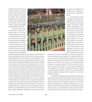 76
La naturaleza en la ciudad
de Gilbert muestra el espectro de la
vegetación potencial en los hábitats
urbanosenfuncióndeestastresvaria-
bles: como se observa en el esquema,
los hábitats urbanos comprenden
desde los parques y jardines conven-
cionales hasta los espacios baldíos,
los descampados o las zonas de apar-
camiento, ocupados por vegetación
espontánea (Bettini, 1998, p.143).
Una aproximación de enor-
me interés para el estudio de los
hábitats urbanos es la que ofrece
la ecología del paisaje. Esta discipli-
na puede definirse como el estudio
de las interacciones entre patrones
paisajísticos y procesos ecológicos, y
más específicamente, de la influen-
cia de dichos patrones en los flujos
de agua, energía, nutrientes y biota
(Turner, 1989; citado por Castro No-
gueira et al., 2002, p.19). La ecología
del paisaje realiza dos aportaciones
esenciales para abordar la gestión de los ecosistemas a escala territorial: en
primer lugar, establece relaciones entre la estructura del paisaje y procesos
ecológicos relevantes por constituir bienes y servicios ambientales; en se-
gundo lugar, proporciona un marco jerárquico para interpretar la estructura,
función, cambio y estabilidad considerando la escala de análisis y estable-
ciendo relaciones entre distintas escalas (Castro Nogueira et al., 2002, p.
20). Esta disciplina se ha aplicado fundamentalmente a los espacios natu-
rales y rurales, mostrándose especialmente útil para el diseño de estrategias
de mejora de la conectividad biológica entre poblaciones aisladas a través
del paisaje agrícola. Sin embargo, su aplicación al contexto urbano, tanto
para el diseño de redes verdes metropolitanas como para la conservación de
funciones ecológicas en el territorio sometido a las dinámicas de crecimien-
to urbano, es perfectamente viable (Sukopp, 2002, p. 382). Los siguientes
factores caracterizan la aplicación actual de la ecología del paisaje (Burel
y Baudry, 2002): (a) considerar el espacio de forma explícita, (b) reconocer
al hombre como parte integrante del sistema ecológico, y (c) reconocer la
heterogeneidad espacial y temporal de los medios estudiados. Estos tres
elementos son imprescindibles para abordar el estudio de un medio eco-
lógico complejo, fragmentado y heterogéneo como la ciudad, y no menos
importante, para implementar los
resultados de la investigación en
los instrumentos de planificación
urbana.
Una aproximación al análi-
sis ecológico del paisaje urbano se
ha llevado a cabo, por ejemplo, me-
diante la elaboración de cartografía
ecológica para distintas ciudades
europeas. Probablemente, la pri-
mera iniciativa en este sentido haya
sido la creación del mapa ecológi-
co de Bruselas, en los años seten-
ta, por Duvigneaud y Denaeyer-De
Smet, (Terradas, 2001, p. 30). Otro
ejemplo notable es el de l munici-
pio de Lidingö, en el extrarradio de
Estocolmo, donde se desarrolló un
proyecto general para economizar
el uso del suelo y el agua en el área
urbanizada y alcanzar una mejor
integración de los elementos natu-
rales en la planificación de los usos
de suelo, para lo cual, entre otras medidas, se levantó una cartografía con
información exhaustiva sobre la vegetación y se señalaron pasillos ecoló-
gicos para conectar los diversos biotopos de la población con las áreas de
reproducción de las afueras (Informe Dobrís, 1995). En el contexto español
destaca el caso de Barcelona, que cuenta ya con dos versiones del mapa
ecológico de su municipio, la primera de 1978 y la segunda de 1993. En
esencia, como indica Terradas (2001, p. 31), se trata de una reelaboración
de la cartografía de usos de suelo, modificada para obtener una leyenda
con significado ambiental explícito, y a partir de la cual es posible obtener
múltiples posibilidades analíticas mediante la aplicación de Sistemas de
Información Geográfica.
El papel esencial que juega la dimensión espacial en el análisis de los
hábitats y del mosaico ecológico urbano, facilita sin duda la integración de
esta perspectiva en los procesos de planificación y ordenación del espacio
urbano. La incorporación de la componente ecológica en su vertiente más
espacial, es decir, ligada a los conceptos de paisaje y territorio, a los ins-
trumentos de planificación urbana y territorial, es probablemente un factor
decisivo para buscar una equilibrada relación urbano-rural y hacer frente a
las problemáticas ligadas a las dinámicas de crecimiento de las ciudades.
 