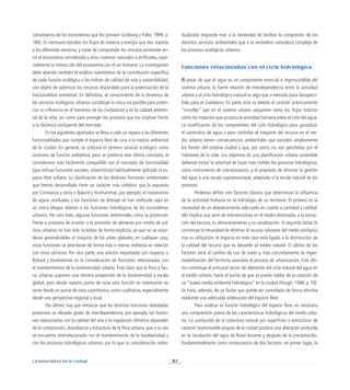 82
La naturaleza en la ciudad
cionamiento de los ecosistemas que los proveen (Limburg y Folke, 1999, p.
180). Es necesario estudiar los flujos de materia y energía que dan soporte
a los diferentes servicios, y tratar de comprender los vínculos existentes en-
tre el ecosistema considerado y otros sistemas naturales o artificiales, espe-
cialmente la interacción del ecosistema con el ser humano. La investigación
debe abordar también el análisis cuantitativo de la contribución específica
de cada función ecológica a los índices de calidad de vida y sostenibilidad,
con objeto de optimizar los recursos disponibles para la potenciación de la
funcionalidad ambiental. En definitiva, el conocimiento de la dinámica de
los servicios ecológicos urbanos constituye la única vía posible para poten-
ciar su influencia en el bienestar de los ciudadanos y en la calidad ambien-
tal de la urbe, así como para proteger los procesos que los originan frente
a la dinámica excluyente del mercado.
En los siguientes apartados se lleva a cabo un repaso a las diferentes
funcionalidades que cumple el espacio libre de cara a la mejora ambiental
de la ciudad. En general, se utilizará el término servicio ecológico como
sinónimo de función ambiental, pero se preferirá este último concepto, al
considerarse más fácilmente compatible con el concepto de funcionalidad
(que incluye funciones sociales, urbanísticas) habitualmente aplicado al es-
pacio libre urbano. La clasificación de las distintas funciones ambientales
que hemos desarrollado tiene un carácter más sintético que la expuesta
por Constanza y otros o Bolund y Hunhammar; por ejemplo, el tratamiento
de aguas residuales y las funciones de drenaje se han unificado aquí en
un único bloque relativo a las funciones hidrológicas de los ecosistemas
urbanos. Por otro lado, algunas funciones ambientales como la protección
frente a procesos de erosión o la provisión de alimento por medio de cul-
tivos urbanos no han sido incluidas de forma explícita, ya que no se consi-
deran generalizables al conjunto de las urbes globales; en cualquier caso,
estas funciones se abordarán de forma más o menos indirecta en relación
con otros servicios. Por otra parte, una adición importante con respecto a
Bolund y Hunhammar es la consideración de funciones relacionadas con
el mantenimiento de la biodiversidad urbana. Está claro que la flora y fau-
na urbanas suponen una mínima proporción de la biodiversidad a escala
global, pero desde nuestro punto de vista esta función es interesante no
tanto desde un punto de vista cuantitativo, como cualitativo, especialmente
desde una perspectiva regional y local.
Por último, hay que remarcar que las distintas funciones abordadas
presentan un elevado grado de interdependencia; por ejemplo, las funcio-
nes relacionadas con la calidad del aire o la regulación climática dependen
de la composición, abundancia y estructura de la flora urbana, que a su vez
se encuentra interrelacionada con el mantenimiento de la biodiversidad y
con los procesos hidrológicos urbanos, por lo que su consideración indivi-
dualizada responde más a la necesidad de facilitar la compresión de los
distintos servicios ambientales que a la verdadera naturaleza compleja de
los procesos ecológicos urbanos.
Funciones relacionadas con el ciclo hidrológico
A pesar de que el agua es un componente esencial e imprescindible del
sistema urbano, la fuerte relación de interdependencia entre la actividad
urbana y el ciclo hidrológico natural es algo que a menudo pasa desaperci-
bido para el ciudadano. En parte, esto es debido al carácter prácticamente
“invisible” que en el sistema urbano adquieren tanto los flujos hídricos
como los impactos que provoca la actividad humana sobre el ciclo del agua.
La modificación de los componentes del ciclo hidrológico para garantizar
el suministro de agua o para controlar el trasporte del recurso en el me-
dio urbano tienen consecuencias ambientales que exceden ampliamente
los límites del sistema ciudad y que, por tanto, no son percibidos por el
habitante de la urbe. Los objetivos de una planificación urbana sostenible
deberían incluir la voluntad de hacer más visibles los procesos hidrológicos,
como instrumento de concienciación, y el propósito de afrontar la gestión
del agua a una escala supramunicipal, adaptada a la escala natural de los
procesos.
Podemos definir tres factores básicos que determinan la influencia
de la actividad humana en la hidrología de un territorio. El primero es la
necesidad de un abastecimiento adecuado en cuanto a cantidad y calidad;
ello implica una serie de intervenciones en el medio destinadas a la extrac-
ción del recurso, su almacenamiento y su canalización. El segundo factor lo
constituye la necesidad de eliminar el recurso sobrante del medio antrópico
tras su utilización; el impacto en este caso está ligado a la disminución de
la calidad del recurso que es devuelto al medio natural. El último de los
factores sería el cambio de uso de suelo y, más concretamente, la imper-
meabilización del territorio asociada al proceso de urbanización. Este últi-
mo constituye el principal vector de alteración del ciclo natural del agua en
el medio urbano, hasta el punto de que se pueda hablar de la creación de
un “nuevo medio ambiente hidrológico” en la ciudad (Hough, 1998, p. 39).
Se trata, además, de un factor que puede ser controlado de forma efectiva
mediante una adecuada ordenación del espacio libre.
Para analizar la función hidrológica del espacio libre, es necesaria
una comprensión previa de las características hidrológicas del medio urba-
no. La sustitución de la cobertura natural por superficies y estructuras de
carácter impermeable propias de la ciudad produce una alteración profunda
en la circulación del agua de lluvia durante y después de la precipitación,
fundamentalmente como consecuencia de dos factores: en primer lugar, la
 