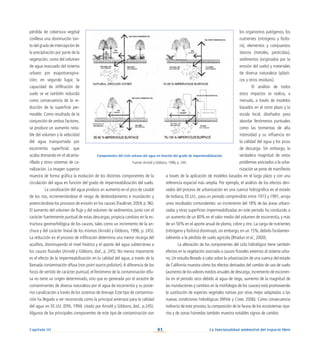 83
Capítulo III La funcionalidad ambiental del espacio libre
pérdida de cobertura vegetal
conlleva una disminución tan-
to del grado de intercepción de
la precipitación por parte de la
vegetación, como del volumen
de agua evacuado del sistema
urbano por evapotranspira-
ción; en segundo lugar, la
capacidad de infiltración de
suelo se ve también reducida
como consecuencia de la re-
ducción de la superficie per-
meable. Como resultado de la
conjunción de ambos factores,
se produce un aumento nota-
ble del volumen y la velocidad
del agua transportada por
escorrentía superficial, que
acaba drenando en el alcanta-
rillado y otros sistemas de ca-
nalización. La imagen superior
muestra de forma gráfica la evolución de los distintos componentes de la
circulación del agua en función del grado de impermeabilización del suelo.
	 La canalización del agua produce un aumento en el pico de caudal
de los ríos, incrementándose el riesgo de desbordamiento e inundación y
potenciándose los procesos de erosión en los cauces (Faulkner, 2004, p. 96).
El aumento del volumen de flujo y del volumen de sedimentos, junto con el
carácter fuertemente puntual de estas descargas, propicia cambios en la es-
tructura geomorfológica de los cauces, tales como un incremento de la an-
chura y del carácter lineal de los mismos (Arnold y Gibbons, 1996, p. 245).
La reducción en el proceso de infiltración determina una menor recarga del
acuífero, disminuyendo el nivel freático y el aporte del agua subterránea a
los cauces fluviales (Arnold y Gibbons, ibid., p. 245). No menos importante
es el efecto de la impermeabilización en la calidad del agua, a través de la
llamada contaminación difusa (non point source pollution).A diferencia de los
focos de vertido de carácter puntual, el fenómeno de la contaminación difu-
sa no tiene un origen determinado, sino que es generada por el arrastre de
contaminantes de diversa naturaleza por el agua de escorrentía y su poste-
rior canalización a través de los sistemas de drenaje.Este tipo de contamina-
ción ha llegado a ser reconocida como la principal amenaza para la calidad
del agua en EE.UU. (EPA, 1994; citado por Arnold y Gibbons, ibid., p.245).
Algunos de los principales componentes de este tipo de contaminación son
los organismos patógenos, los
nutrientes (nitrógeno y fósfo-
ro), elementos y compuestos
tóxicos (metales, pesticidas),
sedimentos (originados por la
erosión del suelo) y materiales
de diversa naturaleza (plásti-
cos y otros residuos).
El análisis de todos
estos impactos se realiza, a
menudo, a través de modelos
basados en el corto plazo y la
escala local, diseñados para
abordar fenómenos puntuales
como las tormentas de alta
intensidad y su influencia en
la calidad del agua y los picos
de descarga. Sin embargo, la
verdadera magnitud de estos
problemas asociados a la urba-
nización se pone de manifiesto
a través de la aplicación de modelos basados en el largo plazo y con una
referencia espacial más amplia. Por ejemplo, el análisis de los efectos deri-
vados del proceso de urbanización en una cuenca hidrográfica en el estado
de Indiana, EE.UU., para un periodo comprendido entre 1973 y 1991, arroja
unos resultados contundentes: un incremento del 18% de las áreas urbani-
zadas y otras superficies impermeabilizadas en este periodo ha conducido a
un aumento de un 80% en el valor medio del volumen de escorrentía, y más
de un 50% en el aporte anual de plomo, cobre y zinc. La carga de nutrientes
(nitrógeno y fósforo) disminuyó,sin embargo,en un 15%,debido fundamen-
talmente a la pérdida de suelo agrícola (Bhaduri et al., 2000).
La alteración de los componentes del ciclo hidrológico tiene también
efectos en la vegetación asociada a cauces fluviales externos al sistema urba-
no. Un estudio llevado a cabo sobre la urbanización de una cuenca del estado
de California muestra cómo los efectos derivados del cambio de uso de suelo
(aumento de los valores medios anuales de descarga,incremento de escorren-
tía en el periodo seco debido al agua de riego, aumento de la magnitud de
las inundaciones y cambios en la morfología de los cauces) está promoviendo
la sustitución de especies vegetales nativas por otras mejor adaptadas a las
nuevas condiciones hidrológicas (White y Creer, 2006). Como consecuencia
indirecta de este proceso, la composición de la fauna de los ecosistemas ripa-
rios y de zonas húmedas también muestra notables signos de cambio.
Componentes del ciclo urbano del agua en función del grado de impermeabilización
Fuente:Arnold y Gibbons, 1996, p. 244.
 