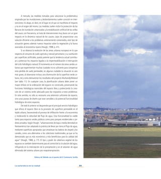 84
La naturaleza en la ciudad
A menudo, las medidas tomadas para solucionar la problemática
originada por las inundaciones y desbordamientos suelen consistir en inter-
venciones río abajo, es decir, en el lugar en el que se manifiesta el impacto
y no en el origen del mismo. Las medidas suelen incluir la protección de las
llanuras de inundación urbanizadas y la estabilización artificial de las orillas
del cauce; con frecuencia, se trata de intervenciones muy duras con un gran
impacto en la dinámica natural de los cauces. Lejos de proporcionar una
solución eficiente a los problemas anteriormente comentados, este tipo de
actuación genera además nuevos impactos sobre la vegetación y la fauna
asociadas al ecosistema ripario (Hough, 1998, p. 41).
Si se observa la evolución de las áreas urbanas europeas en lo que
respecta al consumo de suelo agrícola y natural periurbano y su sustitución
por superficies artificiales, queda patente que la tendencia actual contribu-
ye a potenciar los impactos ligados a la impermeabilización e interrupción
del ciclo hidrológico natural. El incremento en el número de áreas verdes ur-
banas que experimentan muchas ciudades no es suficiente para compensar
esta pérdida de suelo permeable; en algunas ciudades la situación es aún
más grave, al observarse incluso una disminución de la superficie verde ur-
bana, tal y como demuestran los resultados del proyecto Murbandy/Moland
(ver tabla 11). En cualquier caso, la planificación urbana debe poner un
mayor énfasis en la ordenación del espacio no construido, preservando las
funciones hidrológicas esenciales del espacio libre, y potenciando la crea-
ción de un sistema verde adecuado para dar respuesta a estos problemas.
En este sentido, no sólo es necesario una extensión suficiente de espacio,
sino unas pautas de diseño que sean sensibles a la potencial funcionalidad
hidrológica de estos espacios.
De todo lo anterior se desprende que el principal servicio hidrológico
que ofrece el espacio libre es la provisión de superficie permeable en el
tejido urbano, favoreciendo el proceso de infiltración frente a la escorrentía
y moderando la velocidad del flujo de agua. Esta funcionalidad es viable
tanto para espacios verdes públicos como para parques residenciales o jar-
dines privados. Según Hough,“urbanizaciones de baja o media densidad en
Norteamérica han adoptado la práctica de llevar por tierra el flujo de agua,
mediante superficies apropiadas que atraviesan las laderas de césped y los
canales, como una alternativa a los colectores tradicionales, ya que se ha
demostrado que es más económico y más beneficioso para la calidad del
agua” (Hough, 1988, p. 77). El tipo y grado de cobertura vegetal de los
espacios es también determinante para el control de la circulación del agua,
influyendo en la intercepción de la precipitación y en el volumen de agua
eliminada del sistema urbano por evapotranspiración.
Dehesa de Tablada con el puente del V Centenario. Sevilla
 