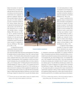 89
Capítulo III La funcionalidad ambiental del espacio libre
balance neto positivo con respecto a
la absorción de CO2
es necesaria una
adecuada elección tanto de las espe-
cies arbóreas como de las técnicas de
mantenimiento de la vegetación. Al
papel de la vegetación arbórea ha-
bría que añadir además el del suelo,
que, como se ha dicho, también ac-
túa como un importante sumidero de
CO2
. Diversos estudios indican que
la capacidad de almacenamiento del
suelo equivale a más del 50% del C
total almacenado por los ecosiste-
mas forestales urbanos o naturales
(Birdsey, 1990; citado por Jo, 2001,
p. 122). El periodo de retorno del
C almacenado en el suelo ha sido
estimado en 41 años para las áreas
residenciales de Chicago, lo cual es
sensiblemente superior al periodo de
retorno asociado a la vegetación le-
ñosa (Jo y McPherson, 1995; citado
por Jo, 2001, p. 124).
	 La magnitud de este proceso
queda patente mediante el estudio de
casos concretos. Por ejemplo, los bos-
ques urbanos de Estados Unidos almacenan aproximadamente 700 millones
de toneladas métricas de carbono (Nowak y Crane, 2001; citado por Nowak
et al., 2002, p. 119). El total de carbono almacenado en los espacios verdes
(suelo y vegetación leñosa) de la ciudad coreana de Chucheon ha sido es-
timado en aproximadamente 139 kt, equivalentes a 56,5% de las emisio-
nes de C derivadas del uso de combustibles fósiles en la misma ciudad (Jo,
2001, p.122). El bosque urbano17
de Peking almacena en forma de biomasa
224.000 toneladas de C (Yang et al., 2005, p. 73), y presenta una tasa de
absorción de 11.373 toneladas de C/año (en CO2
, 41.701 ton/año); por su
parte, la emisión de C evitada por el efecto regulador de la vegetación urba-
na de Peking sobre el clima se estima en un 44% del total anual absorbido.
Según un amplio estudio desarrollado por McPherson y otros para la ciudad
de Chicago, el papel de la absorción de C por parte del arbolado urbano
en la urbe estadounidense es modes-
to comparado con las emisiones, pero
puede alcanzar cifras significativas si
se añaden los beneficios obtenidos a
través de la regulación microclimática
(McPherson et al., 1997, p. 54).
Aunque la contribución de la
vegetación urbana a la reducción del
efecto invernadero a escala global sea
minoritaria con respecto a las masas
arbóreas no urbanas18
, una adecuada
planificación del verde urbano puede
constituir una de las estrategias más
eficientes en cuanto a coste y ahorro
de tiempo para decelerar el proce-
so de cambio climático (Jo, 2001, p.
122). Sumando el efecto de ahorro
energético por moderación microcli-
mática, los árboles urbanos llegarían
a alcanzar una efectividad por árbol
superior a la de los árboles no urba-
nos (Nowak et al., 2002, p. 119).
La vegetación urbana también
contribuye a la mejora de la calidad
del aire absorbiendo otros contami-
nantes gaseosos como el SO2
, NO2
y
O3
, disolviendo contaminantes hidrosolubles en la superficie húmeda de
hojas, o interceptando partículas.Volviendo al ejemplo de Peking, se ha es-
timado la tasa de absorción anual para diversos contaminantes como sigue:
772,0 toneladas PM10
/año; 256,4 toneladas O3
/año; 132,3 toneladas NO2
/
año; y 100,7 toneladas SO2
/año (Yang, 2005, p. 74); la tasa estandarizada
de absorción calculada para la metrópoli china (27,5 g/año·m2
de cober-
tura arbórea) supera en más del doble las estimadas para ciudades como
Nueva York (13,7 g/año·m2
), Baltimore (12,2),Atlanta (10,6) o Sacramento
(9,4) (McPherson y Simpson, 1998; Nowak, 2004; citados por Yang, ibid.,
p. 75), aunque esto puede ser consecuencia de la mayor concentración de
contaminantes registrada en Peking. El efecto moderador de temperatura
de la vegetación también puede tener un efecto sobre el nivel de otros con-
taminantes aparte del CO2
, en la medida en que el descenso de la tempera-
Estación de medida de contaminación
17. Es necesario aclarar que este concepto engloba el conjunto de la vegetación arbórea
urbana, no sólo las masas forestales integradas en el tejido urbano
18. En EE.UU. el arbolado urbano almacena un 4,4% del total captado por bosques no
urbanos (Birdsey y Heath, 1995; citado por Nowak et al., 2002, p. 119).
 