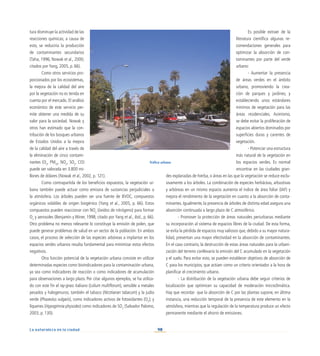 90
La naturaleza en la ciudad
tura disminuye la actividad de las
reacciones químicas; a causa de
esto, se reduciría la producción
de contaminantes secundarios
(Taha, 1996; Nowak et al., 2000;
citados por Yang, 2005, p. 66).
Como otros servicios pro-
porcionados por los ecosistemas,
la mejora de la calidad del aire
por la vegetación no es tenida en
cuenta por el mercado. El análisis
económico de este servicio per-
mite obtener una medida de su
valor para la sociedad. Nowak y
otros han estimado que la con-
tribución de los bosques urbanos
de Estados Unidos a la mejora
de la calidad del aire a través de
la eliminación de cinco contami-
nantes (O3
, PM10
, NO2
, SO2
, CO)
puede ser valorada en 3.800 mi-
llones de dólares (Nowak et al., 2002, p. 121).
Como contrapartida de los beneficios expuestos, la vegetación ur-
bana también puede actuar como emisora de sustancias perjudiciales a
la atmósfera. Los árboles pueden ser una fuente de BVOC, compuestos
orgánicos volátiles de origen biogénico (Yang et al., 2005, p. 66). Estos
compuestos pueden reaccionar con NOx
(óxidos de nitrógeno) para formar
O3
y aerosoles (Benjamín y Winer, 1998; citado por Yang et al., ibid., p. 66).
Otro problema no menos relevante lo constituye la emisión de polen, que
puede generar problemas de salud en un sector de la población. En ambos
casos, el proceso de selección de las especies arbóreas a implantar en los
espacios verdes urbanos resulta fundamental para minimizar estos efectos
negativos.
Otra función potencial de la vegetación urbana consiste en utilizar
determinadas especies como bioindicadores para la contaminación urbana,
ya sea como indicadores de reacción o como indicadores de acumulación
para observaciones a largo plazo. Por citar algunos ejemplos, se ha utiliza-
do con este fin el ray-grass italiano (Lolium multiflorum), sensible a metales
pesados y halogenuros; también el tabaco (Nicotianan tabacum) y la judía
verde (Phaseolus vulgaris), como indicadores activos de fotoxidantes (O3
); y
líquenes (Hypogimnia physodes) como indicadores de SO2
(Salvador Palomo,
2003, p. 130).
Es posible extraer de la
literatura científica algunas re-
comendaciones generales para
optimizar la absorción de con-
taminantes por parte del verde
urbano:
- Aumentar la presencia
de áreas verdes en el ámbito
urbano, promoviendo la crea-
ción de parques y jardines, y
estableciendo unos estándares
mínimos de vegetación para las
áreas residenciales. Asimismo,
se debe evitar la proliferación de
espacios abiertos dominados por
superficies duras y carentes de
vegetación.
- Potenciar una estructura
más natural de la vegetación en
los espacios verdes. Es normal
encontrar en las ciudades gran-
des explanadas de hierba, o áreas en las que la vegetación se reduce exclu-
sivamente a los árboles. La combinación de especies herbáceas, arbustivas
y arbóreas en un mismo espacio aumenta el índice de área foliar (IAF) y
mejora el rendimiento de la vegetación en cuanto a la absorción de conta-
minantes. Igualmente, la presencia de árboles de distinta edad asegura una
absorción continuada a largo plazo de C atmosférico.
- Promover la protección de áreas naturales periurbanas mediante
su incorporación al sistema de espacios libres de la ciudad. De esta forma,
se evita la pérdida de espacios muy valiosos que, debido a su mayor natura-
lidad, presentan una mayor efectividad en la absorción de contaminantes.
En el caso contrario, la destrucción de estas áreas naturales para la urbani-
zación del terreno conllevaría la emisión del C acumulado en la vegetación
y el suelo. Para evitar esto, se pueden establecer objetivos de absorción de
C para los municipios, que actúen como un criterio orientador a la hora de
planificar el crecimiento urbano.
-	 La distribución de la vegetación urbana debe seguir criterios de
localización que optimicen su capacidad de moderación microclimática.
Hay que recordar que la absorción de C por las plantas supone, en última
instancia, una reducción temporal de la presencia de este elemento en la
atmósfera, mientras que la regulación de la temperatura produce un efecto
permanente mediante el ahorro de emisiones.
Tráfico urbano
 