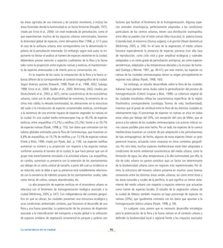 96
La naturaleza en la ciudad
las áreas agrícolas de uso intensivo y de carácter monótono, o incluso las
áreas forestales donde la luminosidad es un factor limitante (Haupler, 1975;
citado por Ernst et al., 2000). Un nivel moderado de perturbación, como el
que experimentan muchos de los espacios urbanos mencionados, favorece
la diversidad global de especies, como demuestra Blair (1996, p. 511) para
el caso de la avifauna urbana; esto correspondería con la denominada hi-
pótesis de la perturbación intermedia. Sin embargo, según este autor, es im-
portante no limitar el análisis al número de especies existente en la ciudad,
debiéndose prestar atención a aspectos cualitativos de la flora y la fauna
tales como la proporción entre especies nativas y exóticas, el mantenimien-
to de especies amenazadas o de interés para su conservación, etc.
En la mayoría de los casos, la composición de la flora y la fauna ur-
banas difieren de la correspondiente al contexto biogeográfico de la ciudad.
Según diversos autores (Kowarik, 1998; Pysek et al., 1998, 2002; Sukopp,
1998; Ernst et al., 2000; Stadler et al., 2000; McKinney, 2002; citados por
Deutschewitz et al., 2003, p. 307), ciertas características de los ecosistemas
urbanos, como son la alta disponibilidad de nutrientes, la existencia de un
clima más cálido, la elevada luminosidad, las alteraciones en la estructura
del suelo o la introducción de especies ornamentales exóticas, contribuyen
a la existencia de una enorme riqueza de especies vegetales no nativas en
la ciudad. En una ciudad media centroeuropea hay un 40,3% de especies
exóticas, entre arqueófitas (15,2%) y neófitas (25,2%), frente a un 59,7%
de especies nativas (Pysek, 1998, p. 155). Son datos que contrastan con los
valores globales estimados para la flora de Centroeuropa, que muestran un
6,8% de arqueófitas, un 19,7% de neófitas y un 73,5% de especies nativas
(Frank y Klotz, 1990, citado por Pysek, ibid., p. 159). Las especies neófitas
aumentan su número y su proporción con respecto a las especies nativas
conforme aumenta el tamaño de la ciudad, lo que hace pensar que son el
grupo más estrechamente vinculado a la actividad urbana. Las arqueófitas,
en cambio, aumentan su presencia con la extensión de los asentamientos
por debajo de un cierto umbral de tamaño, a partir del cual su incidencia se
ve reducida; esto se debe a que su presencia está notablemente relaciona-
da con la existencia de hábitats propios de los asentamientos rurales, tales
como tierras de cultivo, campos abandonados, etc.
La alta proporción de especies exóticas en el ecosistema urbano se
relaciona con el fenómeno de homogeneización biológica asociado a la
ciudad (McKinney, 2005, p. 247). Con independencia del contexto geográ-
fico en que se ubican, las ciudades presentan una estructura ecológica y
unas condiciones ambientales similares, que favorecen el desarrollo de una
flora y una fauna parecidas. La potenciación de los procesos de dispersión
asociada a la intensificación del transporte a escala global o la utilización
de especies similares de vegetación ornamental en parques y jardines son
factores que facilitan el fenómeno de la homogeneización. Algunas espe-
cies animales sinantrópicas, perfectamente adaptadas a las condiciones
particulares de los centros urbanos, tienen una distribución cosmopolita;
entre ellas se pueden citar el ratón común (Mus musculus), la paloma bravía
(Columba livia), el estornino (Sturnus vulgaris), o el gorrión (Passer domesticus)
(McKinney, 2005, p. 249). En el caso de la vegetación, el medio urbano
favorece especialmente la presencia de especies pioneras (con alta tasa
de reproducción, corto ciclo vital y gran amplitud ecológica) y ruderales
(adaptadas a un cierto grado de perturbación antrópica), así como especies
xerotérmicas, adaptadas a las temperaturas elevadas y la escasez de hume-
dad (Sukopp y Werner, 1991, pp. 40-41); por este motivo, las especies no
nativas de las ciudades centroeuropeas tienen su origen principalmente en
regiones más cálidas (Pysek, 1998, 160).
Sin embargo, un estudio desarrollado sobre la flora de las ciudades
italianas hace plantear serias dudas sobre la generalización del proceso de
homogeneización (Celesti Grapow y Blasi, 1998). La cobertura vegetal de
las ciudades estudiadas refleja las características específicas de la región
fitoclimática correspondiente (corología, formas de vida, biodiversidad),
mientras que el grado de similitud entre la flora de las distintas ciudades es
relativamente bajo. El porcentaje de especies no nativas se sitúa en todas
estas urbes por debajo del 20%, con excepción del caso de Milán, que se
acerca a los valores de las ciudades centroeuropeas. Los autores indican va-
rias causas posibles para este hecho. Por un lado, las especies de la cuenca
mediterránea muestran un carácter de pre-adaptación a las perturbaciones
de tipo antropogénico; de hecho, algunas de estas especies tienen un gran
potencial invasivo, actuando como invasoras en otros contextos geográfi-
cos. Por otro lado, muchas especies mediterráneas están bien adaptadas a
condiciones de estrés ambiental características del medio urbano, como la
limitación de agua, las altas temperaturas y la alta luminosidad; por ello, la
isla de calor urbano no parece constituir aquí un factor tan determinante
de la biodiversidad urbana como en regiones más septentrionales. Por úl-
timo, la estructura del mosaico urbano presenta en muchos casos buenas
conexiones entre las distintas áreas verdes urbanas, así como entre éstas y
las áreas naturales y rurales de la periferia, lo que significa un menor aisla-
miento del medio urbano con respecto a espacios externos que actuarían
como fuente de especies locales. El estudio de la vegetación urbana de
la ciudad de México también muestra un bajo porcentaje de especies no
nativas (20%), que igualmente contrasta con los datos que apuntan a la
homogenización biótica urbana (Pysek, 1998, p. 59).
En cualquier caso, parece que es necesario desarrollar estrategias
para la potenciación de la flora y la fauna nativas en el contexto urbano y
defender la biodiversidad local o regional frente a los impactos asociados
 