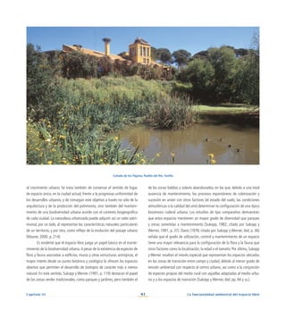 97
Capítulo III La funcionalidad ambiental del espacio libre
al crecimiento urbano. Se trata también de conservar el sentido de lugar,
de espacio único, en la ciudad actual, frente a la progresiva uniformidad de
los desarrollos urbanos, y de conseguir este objetivo a través no sólo de la
arquitectura y de la protección del patrimonio, sino también del manteni-
miento de una biodiversidad urbana acorde con el contexto biogeográfico
de cada ciudad. La naturaleza urbanizada puede adquirir así un valor patri-
monial, por un lado, al representar las características naturales particulares
de un territorio, y por otro, como reflejo de la evolución del paisaje urbano
(Maurer, 2000, p. 214).
Es evidente que el espacio libre juega un papel básico en el mante-
nimiento de la biodiversidad urbana.A pesar de la existencia de especies de
flora y fauna asociadas a edificios, muros y otras estructuras antrópicas, el
mayor interés desde un punto botánico y zoológico lo ofrecen los espacios
abiertos que permiten el desarrollo de biotopos de carácter más o menos
natural. En este sentido, Sukopp y Werner (1991, p. 119) destacan el papel
de las zonas verdes tradicionales, como parques y jardines, pero también el
de las zonas baldías y solares abandonados, en las que, debido a una total
ausencia de mantenimiento, los procesos espontáneos de colonización y
sucesión en unión con otros factores (el estado del suelo, las condiciones
atmosféricas o la calidad del aire) determinan la configuración de una típica
biocenosis ruderal urbana. Los estudios de tipo comparativo demuestran
que estos espacios mantienen un mayor grado de diversidad que parques
y zonas sometidas a mantenimiento (Sukopp, 1982; citado por Sukopp y
Werner, 1991, p. 37). Davis (1978; citado por Sukopp y Werner, ibid, p. 36)
señala que el grado de utilización, control y mantenimiento de un espacio
tiene una mayor relevancia para la configuración de la flora y la fauna que
otros factores como la localización, la edad o el tamaño. Por último, Sukopp
y Werner resaltan el interés especial que representan los espacios ubicados
en las zonas de transición entre campo y ciudad, debido al menor grado de
tensión ambiental con respecto al centro urbano, así como a la conjunción
de especies propias del medio rural con aquellas adaptadas al medio urba-
no y a los espacios de transición (Sukopp y Werner, ibid, pp. 94 y ss.).
Cañada de los Pájaros, Puebla del Río. Sevilla
 