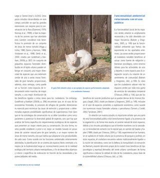 100
La naturaleza en la ciudad
Large or Several Small o SLOSS). Unos
pocos estudios desarrollados en este
campo coinciden en que las grandes
extensiones son mejores para la con-
servación de la flora (Diamond, 1976;
Honnay et al., 1999), si bien la mayo-
ría de los autores que han abordado
esta cuestión consideran más bene-
ficioso la provisión de un conjunto
de áreas de menor tamaño (Higgs y
Usher, 1980; Quinn y Harrison, 1988;
Virolainen et al., 1998; Oertli et al.,
2000; citados por Godefroid y Koe-
dam, 2003b, p. 287). Un conjunto de
pequeños espacios forestales distri-
buidos en el tejido urbano pueden al-
bergar en conjunto una mayor diver-
sidad de especies que una extensión
similar de una o varias masas fores-
tales de gran tamaño; proporcionan,
además, otras ventajas, como puede
ser su función como espacios de in-
terconexión entre manchas de mayor
tamaño, o una mejor distribución de
los beneficios ligados a estas áreas para los ciudadanos. Sin embargo,
Godefroid y Koedam (2003b, p. 296) encuentran que, en el caso de los
ecosistemas forestales, la provisión de refugios de grandes dimensiones
es esencial para minimizar las tasas de extinción y proporcionar a deter-
minadas especies posibilidades significativas de supervivencia. Está claro
que en las estrategias de conservación no se debe considerar como único
parámetro a potenciar la diversidad global de especies, sino que hay que
analizar de forma específica los requerimientos ecológicos de las especies
que presenten un mayor interés para su conservación. De esta forma, no
sería posible establecer a priori si es mejor un modelo basado en pocas
áreas de carácter natural pero de gran tamaño, o un mayor número de
áreas de menor tamaño, sino que habría que adaptarse a las peculiaridades
de cada caso. Como sucede con las funciones ambientales anteriormente
abordadas, la planificación de un sistema de espacios libres orientado a la
mejora de la biodiversidad exige un reconocimiento previo de la realidad
ecológica del territorio urbano-metropolitano, a fin de desarrollar objetivos
y criterio s específicos de ordenación en función de las necesidades y las
potencialidades del medio.
Funcionalidad ambiental
relacionada con el uso
público
La funcionalidad social de los espa-
cios verdes urbanos es ampliamente
reconocida y ha sido abordada con
mayor frecuencia (Balram y Dragi-
cevic, 2005, p. 149) que la funcio-
nalidad ambiental que hemos ido
exponiendo en los apartados ante-
riores. Las zonas verdes proporcionan
al ciudadano notables beneficios al
actuar como fuente de relajación y
bienestar psicológico, como entorno
idóneo para las actividades de ocio
y deporte, o como espacio para la in-
tegración social y la creación de un
sentimiento de comunidad (Balram
y Dragicevic, ibid., p.149). Es claro
que los ciudadanos valoran más los
espacios verdes por toda esta gama
de servicios de naturaleza inmaterial
(Chiesura, 2004, p. 136), que por los
beneficios de carácter productivo que se puedan derivar de los mismos (Ha-
gue y Siegel, 2002; citado por Balram y Dragicevic, 2005, p. 149), inclusive
en el caso de espacios sometidos a explotación económica, como sucede
con numerosas masas forestales urbanas o periurbanas (Tarrant y Cordel,
2002;Tyrväinen, 2001).
En relación con nuestro estudio, es importante señalar que una parte
de esta funcionalidad pública está estrechamente ligada a la presencia de
la vegetación o, de forma más exacta, al carácter natural de estos espacios,
debido a los vínculos psicológicos que el hombre mantiene con la naturale-
za. La necesidad de contacto con lo natural que, en opinión de Kaplan y Ka-
plan (1989; citado por Chiesura, 2004, p. 136), experimenta el ser humano,
se ve suplida en el medio urbano por la presencia de parques y jardines; en
estos espacios, el ciudadano encuentra valores tradicionalmente ligados a
la noción de naturaleza, como son la belleza, la tranquilidad o la sensación
de libertad y evasión del estrés propio de la ciudad. Estos beneficios de tipo
psicológico y espiritual derivados del verde urbano contribuyen de forma
significativa a mejorar la calidad de vida de los ciudadanos, pieza clave de
la sostenibilidad urbana (Chiesura, ibid., p.136).
El gato (Felis silvestris catus), es un ejemplo de especie perfectamente adaptada
a los ambientes humanos
 