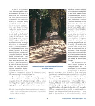 101
Capítulo III La funcionalidad ambiental del espacio libre
El valor que los habitantes de
la urbe otorgan a la presencia de es-
pacios y elementos de carácter más o
menos natural en la ciudad ha que-
dado patente a través de numerosos
estudios basados en la realización de
encuestas, que constituye el método
de análisis más frecuente en esta ma-
teria. Sin embargo, esta realidad tam-
bién es puesta de relieve a través de
investigaciones de índole económica.
Por ejemplo, diversos estudios basa-
dos en el cálculo del valor hedónico22
(ver, por ejemplo, Geoghegan et al.,
1997; Geoghegan, 2002; Bengochea,
2003) de los espacios verdes y del pai-
saje urbano demuestran que ambos
factores tienen una incidencia signifi-
cativa en el precio final de una vivien-
da. El precio viene a reflejar de forma
indirecta la preferencia de los ciuda-
danos por habitar en un lugar donde
la naturaleza esté presente, ya sea en
forma de parques y jardines o como
componente del entorno periurbano.
En este sentido, es significativo el he-
cho de que, a menudo, las estrategias
de promoción de urbanizaciones de
viviendas con jardín, generalmente
localizadas en los ámbitos de transi-
ción entre los medios urbano y rural,
hagan hincapié en los beneficios de disfrutar de un entorno más natural,
como factor esencial para una mejor calidad de vida.
Es importante tener en cuenta qué tipo de naturaleza, y en qué grado,
desean los ciudadanos para su entorno vital. La percepción y la actitud hacia
los espacios naturales en la ciudad dependen en gran medida del contexto
geográfico y cultural, por lo que es arriesgado hacer generalizaciones. Sin em-
bargo,se puede aventurar la hipótesis de que los habitantes de las urbes occi-
dentales dan cada vez un valor mayor
alanaturalezaperse,conindependen-
cia de su utilidad para el ser humano.
Estatendenciaemergente,vinculadaa
los conceptos de biocentrismo o nueva
biofilia, parece poner de manifiesto un
cambio en la mentalidad de los ciuda-
danos asociado al advenimiento de la
denominada sociedad post-industrial
(Tarrant y Cordell, 2002, p. 700); una
nueva etapa en la evolución histórica
de la relación hombre-naturaleza, que
contrasta con las fases anteriores ba-
sadas en la conquista y el dominio del
medio natural. Parece lógico que esta
evolución de la actitud hacia la natu-
raleza vaya acompañada de un cam-
bio paralelo en la percepción de la
naturaleza urbana, que exija nuevas
formas de diseño y planificación del
espacio libre y nuevas posibilidades
de interacción con el entorno alejadas
de los planteamientos del tradicional
enfoque ornamental (fuertemente li-
gado a la idea de “dominio sobre la
naturaleza”).
Son abundantes los estu-
dios que constatan esta realidad. De
Groot y Van der Born (2003, p. 127)
señalan que en los países occidenta-
les en general, y en los altamente ur-
banizados en particular, se percibe actualmente un elevado nivel de aprecio
por la naturaleza (nature-friendliness) entre la ciudadanía. En Suecia y Norue-
ga, alrededor del 80% de los encuestados reconoce el valor intrínseco de la
naturaleza, esto es, el derecho de la naturaleza a existir independientemente
de los bienes y servicios que proporciona a la humanidad (Grendstand y
Wollebaek, 1998; citado por De Groot y Van den Born, 2003, p. 127). En
Holanda, el porcentaje asciende generalmente al 90% o más (Van der Born
et al., 2001; citado por De Groot y Van den Born, ibid., p. 127).Tarrant y Cor-
dell llegan a conclusiones similares a través de un estudio de la valoración
ciudadana de un conjunto de masas forestales en EE.UU. (Tarrant y Cordell,
2002). De Groot sostiene que los sentimientos de protección y de deseo
Los espacios libres ofrecen múltiples posibilidades para el desarrollo
de actividades deportivas
22. El cálculo del valor hedónico (hedonic value) es una estimación indirecta del valor ambi-
ental de un entorno a través del cálculo de la influencia del medio en el valor de mercado
de un bien (Bengochea, 2003, p. 36).
 