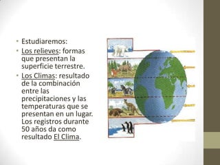 • Estudiaremos:
• Los relieves: formas
  que presentan la
  superficie terrestre.
• Los Climas: resultado
  de la combinación
  entre las
  precipitaciones y las
  temperaturas que se
  presentan en un lugar.
  Los registros durante
  50 años da como
  resultado El Clima.
 