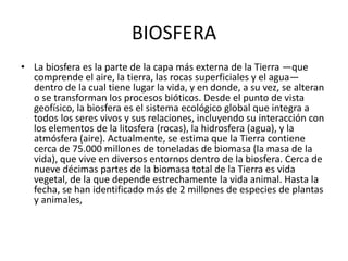 BIOSFERA
• La biosfera es la parte de la capa más externa de la Tierra —que
  comprende el aire, la tierra, las rocas superficiales y el agua—
  dentro de la cual tiene lugar la vida, y en donde, a su vez, se alteran
  o se transforman los procesos bióticos. Desde el punto de vista
  geofísico, la biosfera es el sistema ecológico global que integra a
  todos los seres vivos y sus relaciones, incluyendo su interacción con
  los elementos de la litosfera (rocas), la hidrosfera (agua), y la
  atmósfera (aire). Actualmente, se estima que la Tierra contiene
  cerca de 75.000 millones de toneladas de biomasa (la masa de la
  vida), que vive en diversos entornos dentro de la biosfera. Cerca de
  nueve décimas partes de la biomasa total de la Tierra es vida
  vegetal, de la que depende estrechamente la vida animal. Hasta la
  fecha, se han identificado más de 2 millones de especies de plantas
  y animales,
 