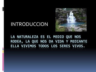 INTRODUCCION

LA NATURALEZA ES EL MEDIO QUE NOS
RODEA, LA QUE NOS DA VIDA Y MEDIANTE
ELLA VIVIMOS TODOS LOS SERES VIVOS.
 