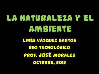 La naturaleza y el
     Ambiente
   Linés Vázquez Santos
      Uso Tecnológico
   Prof. José Morales
      Octubre, 2012
 