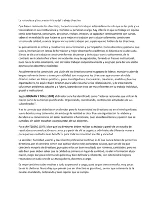 La naturaleza y las características del trabajo directivo
Que hacen realmente los directivos, hacen lo correcto trabajan adecuadamente a lo que se les pide y les
toca realizar en sus instituciones y con todo su personal a cargo, hay interés en que se trabaje en equipo
como debe hacerse, construyen, gestionan, revisan, innovan, se capacitan continuamente con cursos,
saben si en realidad lo que hacen es para mejorar o trabajan por trabajar solamente, construyen
sistemas de calidad, o existe la ignorancia y solo trabajan por, o para que no hablen de los directivos.
Su pensamiento es crítico y constructivo en su formación y participación con los docentes y personal que
labora, interactúan en tareas de formación y mejor desempeño académico, si didáctica es la adecuada.
Si esto se da y se trabaja se construyen formas de pensar y de trabajar constructivamente, de lo
contrario será catastrófico y lleno de incidentes muy desagradables, llevando al fracaso institucional,
pues no es de ellos solamente, sino de todos trabajan cooperativamente y en grupo para dar una visión
positiva a los docentes y sociedad.
Actualmente se ha construido una visión de los directivos como incapaces de liderar, mandar y saber de
lo que realmente tienen a su responsabilidad, son muy pocos los directores que asumen el rol de
director, saben ser líderes positivos, guías, investigadores, innovadores, creadores, analistas y buenos
organizadores, he aquí el buen director, pues sabe escuchar a sus colaboradores, y de esta manera
solucionan problemas actuales y a futuro, logrando con esto ser más eficientes en su trabajo individual,
grupal e institucional.
Según BOLMAN Y DEAL (1987) al director se le ha identificado como ‘’actores racionales que utilizan la
mayor parte de su tiempo planificando. Organizando, coordinando, controlando actividades de sus
subordinados’’.
Y es lo correcto que debe hacer un director pero lo hacen todos los directivos sea en el nivel que fuese,
suena bonito y muy coherente, sin embargo la realidad es otra. Pues su organización la elabora y
deciden a su conveniencia, sin saber realmente si funcionara, pues solo dan órdenes y quieren que se
cumplan, sin saber escuchar las propuestas de sus docentes.
Para MINTZBERG (1975) dice que los directores deben realizar su trabajo a partir de un estudio de
resultados y una evaluación constante, y a partir de ahí se organiza, administra de diferente manera
para que los resultados sean benéficos para toda la comunidad escolar y sociedad.
La sencillez, humildad, valores y crecimiento profesional continuo es lo que nunca deben de perder los
directivos, por el contrario tienen que cultivar diario estos conceptos básicos, que son de los que
carecen la mayoría de directivos, pues para ellos un buen resultado son números, cantidades, pero no
está bien pues deben saber que la calidad es primero en lugar de cantidad, no dar in formación al por
mayor, mejor dar poca información pero muy bien definida y coherente, con esto tendrá mejores
resultados con cada uno de sus trabajadores, docentes a cargo.
Es importantísimo saber motivar a todo su personal a cargo, pues lo que bien se enseña, muy pocas
beses lo olvidaras. Nunca hay que pensar que ser directivo es grandioso, pensar que solamente te la
pasaras mandando, ordenando y solo esperar que se cumpla.
 