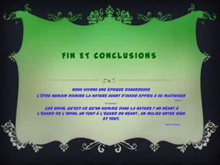 FIN ET CONCLUSIONS


               Nous vivons une époque dangereuse
L’être humain domine la nature avant d’avoir appris à se maîtriser
                                                                    Albert
                                Schweitzer

    Car enfin, qu'est-ce qu'un homme dans la nature ? Un néant à
l'égard de l'infini, un tout à l'égard du néant , un milieu entre rien
                                et tout.
                                                            Blaise Pascal
 