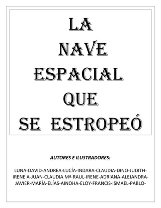 LA
      NAVE
   ESPACIAL
      QUE
  SE ESTROPEÓ
              AUTORES E ILUSTRADORES:

 LUNA-DAVID-ANDREA-LUCÍA-INDARA-CLAUDIA-DINO-JUDITH-
IRENE A-JUAN-CLAUDIA Mª-RAUL-IRENE-ADRIANA-ALEJANDRA-
 JAVIER-MARÍA-ELÍAS-AINOHA-ELOY-FRANCIS-ISMAEL-PABLO-
 