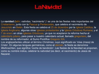 La Navidad La  navidad  ( latín :  nativitas , 'nacimiento' ) ?  es una de las fiestas más importantes del  Cristianismo , junto con la  Pascua  y  Pentecostés , que celebra el nacimiento de  Jesucristo  en  Belén . Esta fiesta se celebra el  25 de diciembre  por la  Iglesia Católica , la  Iglesia Anglicana , algunas otras  Iglesias protestantes  y la  Iglesia Ortodoxa Rumana ; y el  7 de enero  en otras  Iglesias Ortodoxas , ya que no aceptaron la reforma hecha al  calendario juliano , para pasar a nuestro calendario actual, llamado  gregoriano , del nombre de su reformador, el Sumo Pontífice  Gregorio XIII . Los angloparlantes utilizan el término  Christmas , cuyo significado es ‘misa  (mass)  de Cristo’. En algunas lenguas germánicas, como el  alemán , la fiesta se denomina  Weihnachten , que significa ‘noche de bendición’. Las fiestas de la Navidad se proponen, como su nombre indica, celebrar la  natividad  (es decir, el  nacimiento ) de Jesús de Nazaret. 