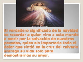 El verdadero significado de la navidad es recordar a quien vino a este mundo a morir por la salvación de nuestros pecados, quien sin importarle todo el dolor que sintió en la cruz del calvario entrego su vida solo para demostrarnos su amor.