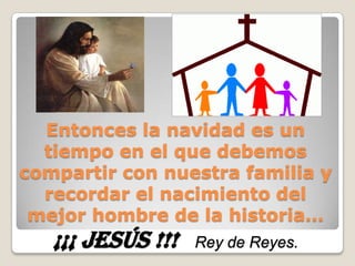 Entonces la navidad es un tiempo en el que debemos compartir con nuestra familia y recordar el nacimiento del mejor hombre de la historia…¡¡¡ JESÚS !!! Rey de Reyes.
