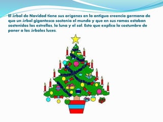El árbol de Navidad tiene sus orígenes en la antigua creencia germana de
que un árbol gigantesco sostenía el mundo y que en sus ramas estaban
sostenidas las estrellas, la luna y el sol. Esto que explica la costumbre de
poner a los árboles luces.
 