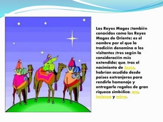 . Los Reyes Magos (también
conocidos como los Reyes
Magos de Oriente) es el
nombre por el que la
tradición denomina a los
visitantes (tres según la
consideración más
extendida) que, tras el
nacimiento de Jesús,
habrían acudido desde
países extranjeros para
rendirle homenaje y
entregarle regalos de gran
riqueza simbólica: oro,
incienso y mirra.
 